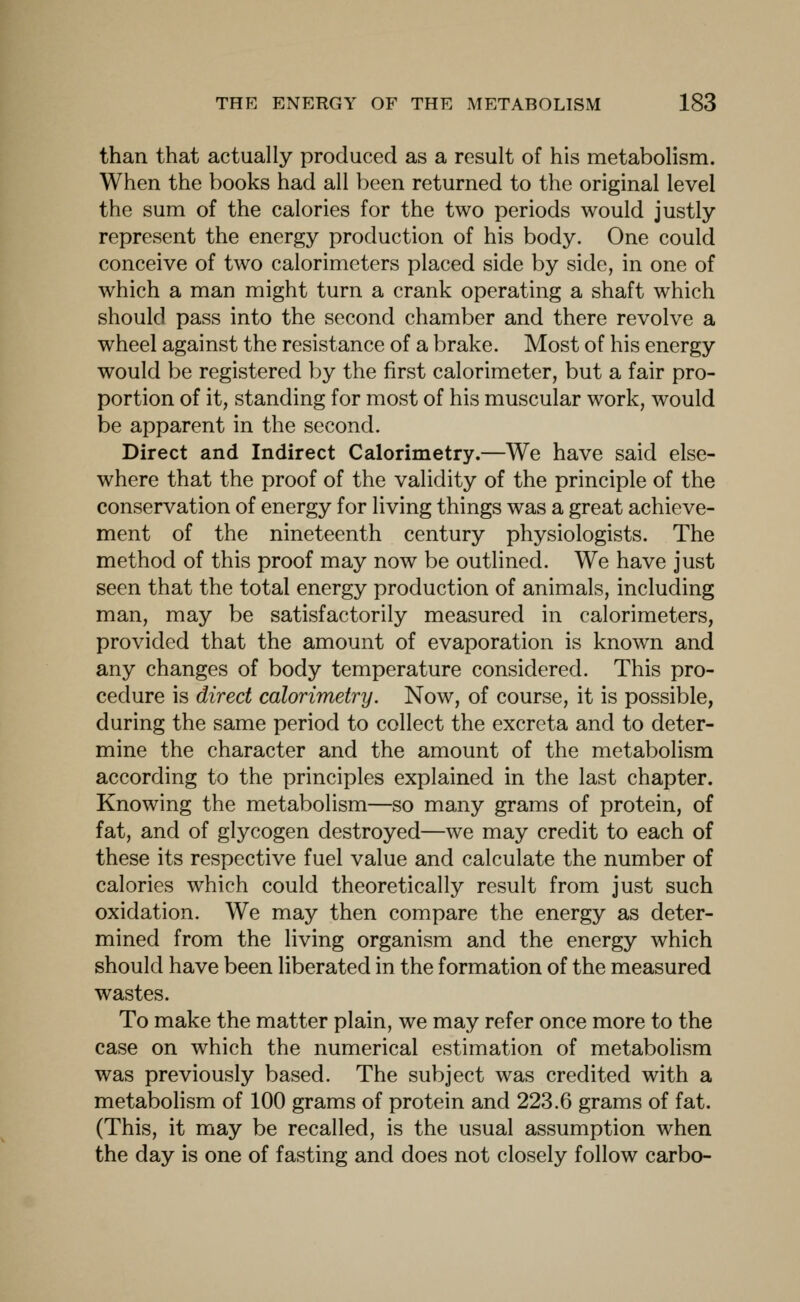 than that actually produced as a result of his metabolism. When the books had all l^een returned to the original level the sum of the calories for the two periods would justly represent the energy production of his body. One could conceive of two calorimeters placed side by side, in one of which a man might turn a crank operating a shaft which should pass into the second chamber and there revolve a wheel against the resistance of a brake. Most of his energy would be registered by the first calorimeter, but a fair pro- portion of it, standing for most of his muscular work, would be apparent in the second. Direct and Indirect Calorimetry.—We have said else- where that the proof of the validity of the principle of the conservation of energy for living things was a great achieve- ment of the nineteenth century physiologists. The method of this proof may now be outlined. We have just seen that the total energy production of animals, including man, may be satisfactorily measured in calorimeters, provided that the amount of evaporation is known and any changes of body temperature considered. This pro- cedure is direct calorimetry. Now, of course, it is possible, during the same period to collect the excreta and to deter- mine the character and the amount of the metabolism according to the principles explained in the last chapter. Knowing the metabolism—so many grams of protein, of fat, and of glycogen destroyed—we may credit to each of these its respective fuel value and calculate the number of calories which could theoretically result from just such oxidation. We may then compare the energy as deter- mined from the living organism and the energy which should have been liberated in the formation of the measured wastes. To make the matter plain, we may refer once more to the case on which the numerical estimation of metabolism was previously based. The subject was credited with a metabolism of 100 grams of protein and 223.6 grams of fat. (This, it may be recalled, is the usual assumption when the day is one of fasting and does not closely follow carbo-