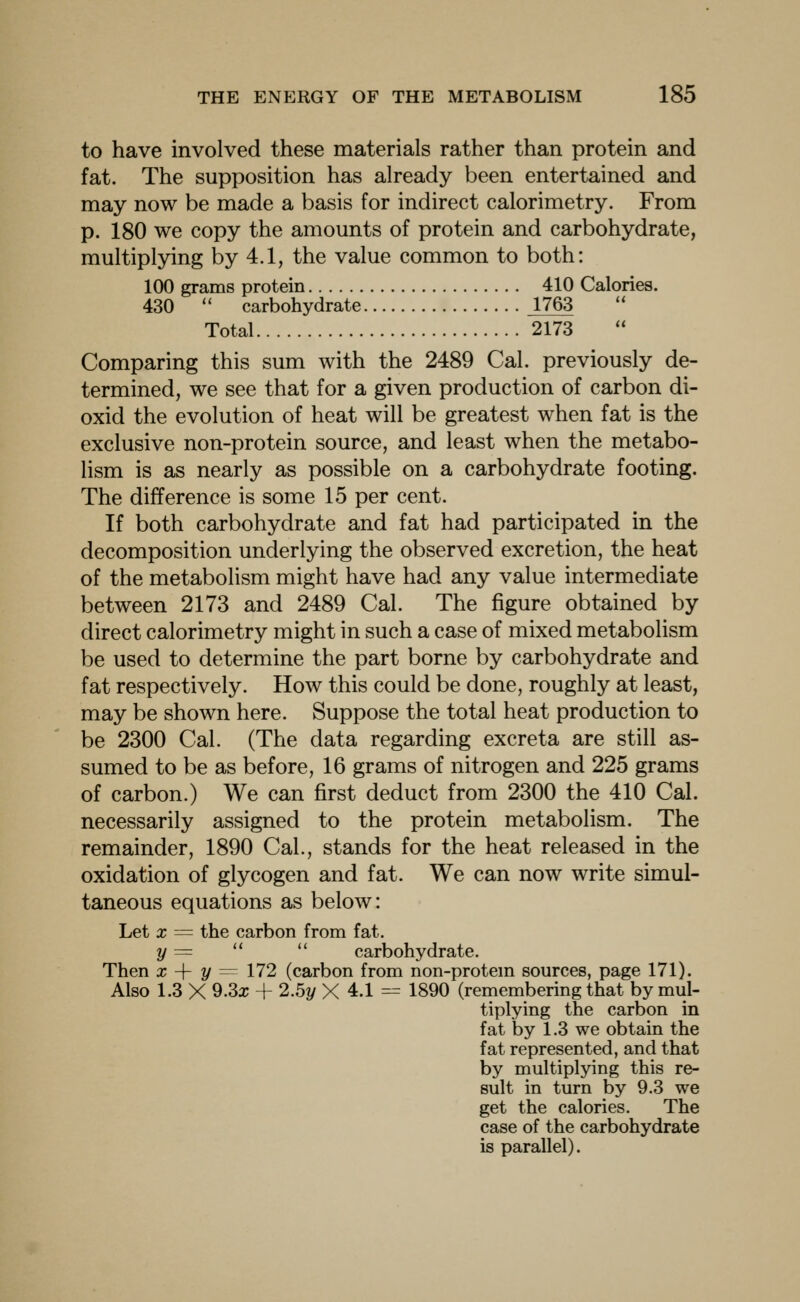 to have involved these materials rather than protein and fat. The supposition has already been entertained and may now be made a basis for indirect calorimetry. From p. 180 we copy the amounts of protein and carbohydrate, multiplying by 4.1, the value common to both: 100 grams protein 410 Calories. 430  carbohydrate 1763 Total 2173 Comparing this sum with the 2489 Cal. previously de- termined, we see that for a given production of carbon di- oxid the evolution of heat will be greatest when fat is the exclusive non-protein source, and least when the metabo- lism is as nearly as possible on a carbohydrate footing. The difference is some 15 per cent. If both carbohydrate and fat had participated in the decomposition underlying the observed excretion, the heat of the metabolism might have had any value intermediate between 2173 and 2489 Cal. The figure obtained by direct calorimetry might in such a case of mixed metabolism be used to determine the part borne by carbohydrate and fat respectively. How this could be done, roughly at least, may be shown here. Suppose the total heat production to be 2300 Cal. (The data regarding excreta are still as- sumed to be as before, 16 grams of nitrogen and 225 grams of carbon.) We can first deduct from 2300 the 410 Cal. necessarily assigned to the protein metabolism. The remainder, 1890 Cal., stands for the heat released in the oxidation of glycogen and fat. We can now write simul- taneous equations as below: Let X = the carbon from fat. y ^=   carbohydrate. Then x -\- y ^^ 172 (carbon from non-protem sources, page 171). Also 1.3 X 9.3x + 2.5y X 4.1 = 1890 (remembering that by mul- tiplying the carbon in fat by 1.3 we obtain the fat represented, and that by multiplying this re- sult in turn by 9.3 we get the calories. The case of the carbohydrate is parallel).