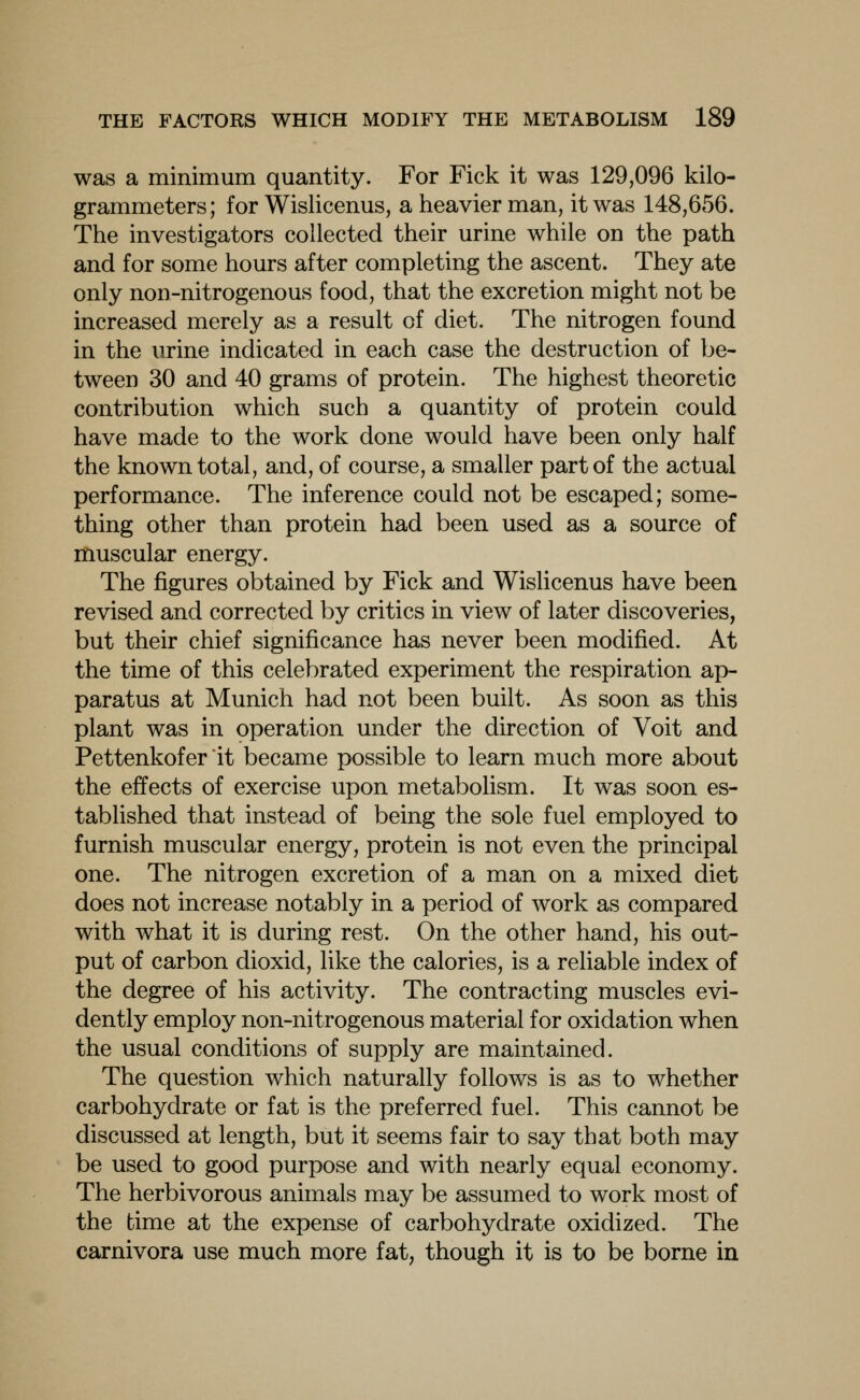 was a minimum quantity. For Fick it was 129,096 kilo- grammeters; for Wislicenus, a heavier man, it was 148,656. The investigators collected their urine while on the path and for some hours after completing the ascent. They ate only non-nitrogenous food, that the excretion might not be increased merely as a result of diet. The nitrogen found in the urine indicated in each case the destruction of be- tween 30 and 40 grams of protein. The highest theoretic contribution which such a quantity of protein could have made to the work done would have been only half the known total, and, of course, a smaller part of the actual performance. The inference could not be escaped; some- thing other than protein had been used as a source of muscular energy. The figures obtained by Fick and Wislicenus have been revised and corrected by critics in view of later discoveries, but their chief significance has never been modified. At the time of this celebrated experiment the respiration ap- paratus at Munich had not been built. As soon as this plant was in operation under the direction of Voit and Pettenkofer it became possible to learn much more about the effects of exercise upon metabolism. It was soon es- tablished that instead of being the sole fuel employed to furnish muscular energy, protein is not even the principal one. The nitrogen excretion of a man on a mixed diet does not increase notably in a period of work as compared with what it is during rest. On the other hand, his out- put of carbon dioxid, like the calories, is a reliable index of the degree of his activity. The contracting muscles evi- dently employ non-nitrogenous material for oxidation when the usual conditions of supply are maintained. The question which naturally follows is as to whether carbohydrate or fat is the preferred fuel. This cannot be discussed at length, but it seems fair to say that both may be used to good purpose and with nearly equal economy. The herbivorous animals may be assumed to work most of the time at the expense of carbohydrate oxidized. The carnivora use much more fat, though it is to be borne in