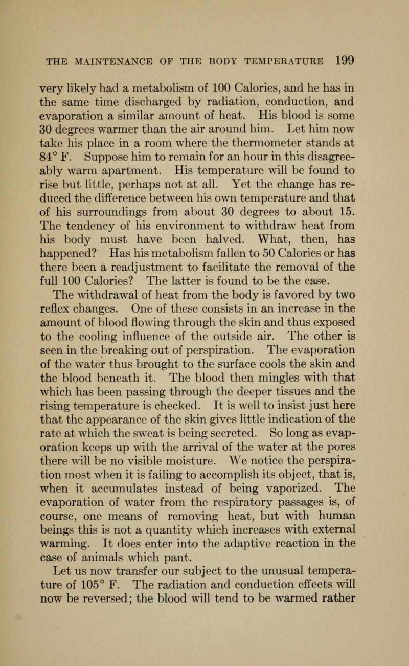 very likely had a metabolism of 100 Calories, and he has in the same time discharged by radiation, conduction, and evaporation a similar amount of heat. His blood is some 30 degrees warmer than the air around him. Let him now take his place in a room where the thermometer stands at 84° F. Suppose him to remain for an hour in this disagree- ably warm apartment. His temperature will be found to rise but little, perhaps not at all. Yet the change has re- duced the difference between his own temperature and that of his surroundings from about 30 degrees to about 15. The tendency of his environment to withdraw heat from his body must have been halved. What, then, has happened? Has his metabohsm fallen to 50 Calories or has there been a readjustment to facilitate the removal of the full 100 Calories? The latter is found to be the case. The withdrawal of heat from the body is favored by two reflex changes. One of these consists in an increase in the amount of blood flowing through the skin and thus exposed to the cooling influence of the outside air. The other is seen in the breaking out of perspiration. The evaporation of the water thus brought to the surface cools the skin and the blood beneath it. The blood then mingles with that which has been passing through the deeper tissues and the rising temperature is checked. It is well to insist just here that the appearance of the skin gives little indication of the rate at which the sweat is being secreted. So long as evap- oration keeps up with the arrival of the water at the pores there will be no visible moisture. We notice the perspira- tion most when it is failing to accomplish its object, that is, when it accumulates instead of being vaporized. The evaporation of water from the respiratory passages is, of course, one means of removing heat, but with human beings this is not a quantity which increases with external warming. It does enter into the adaptive reaction in the case of animals which pant. Let us now transfer our subject to the unusual tempera- ture of 105° F. The radiation and conduction effects will now be reversed; the blood will tend to be warmed rather