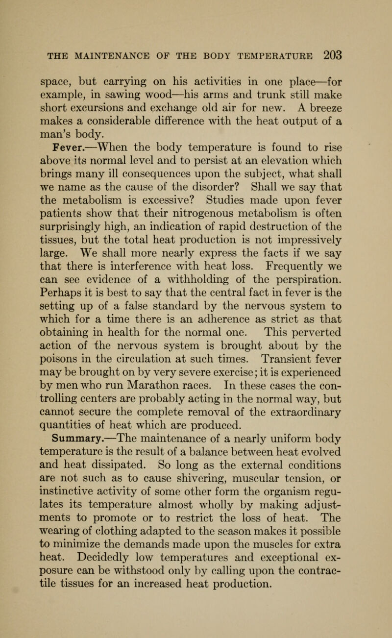 space, but carrying on his activities in one place—for example, in sawing wood—his arms and trunk still make short excursions and exchange old air for new. A breeze makes a considerable difference with the heat output of a man's body. Fever.—When the body temperature is found to rise above its normal level and to persist at an elevation which brings many ill consequences upon the subject, what shall we name as the cause of the disorder? Shall we say that the metabolism is excessive? Studies made upon fever patients show that their nitrogenous metabolism is often surprisingly high, an indication of rapid destruction of the tissues, but the total heat production is not impressively large. We shall more nearly express the facts if we say that there is interference with heat loss. Frequently we can see evidence of a withholding of the perspiration. Perhaps it is best to say that the central fact in fever is the setting up of a false standard by the nervous system to which for a time there is an adherence as strict as that obtaining in health for the normal one. This perverted action of the nervous system is brought about by the poisons in the circulation at such times. Transient fever may be brought on by very severe exercise; it is experienced by men who run Marathon races. In these cases the con- trolling centers are probably acting in the normal way, but cannot secure the complete removal of the extraordinary quantities of heat which are produced. Summary.—The maintenance of a nearly uniform body temperature is the result of a balance between heat evolved and heat dissipated. So long as the external conditions are not such as to cause shivering, muscular tension, or instinctive activity of some other form the organism regu- lates its temperature almost wholly by making adjust- ments to promote or to restrict the loss of heat. The wearing of clothing adapted to the season makes it possible to minimize the demands made upon the muscles for extra heat. Decidedly low temperatures and exceptional ex- posure can be withstood only by calling upon the contrac- tile tissues for an increased heat production.