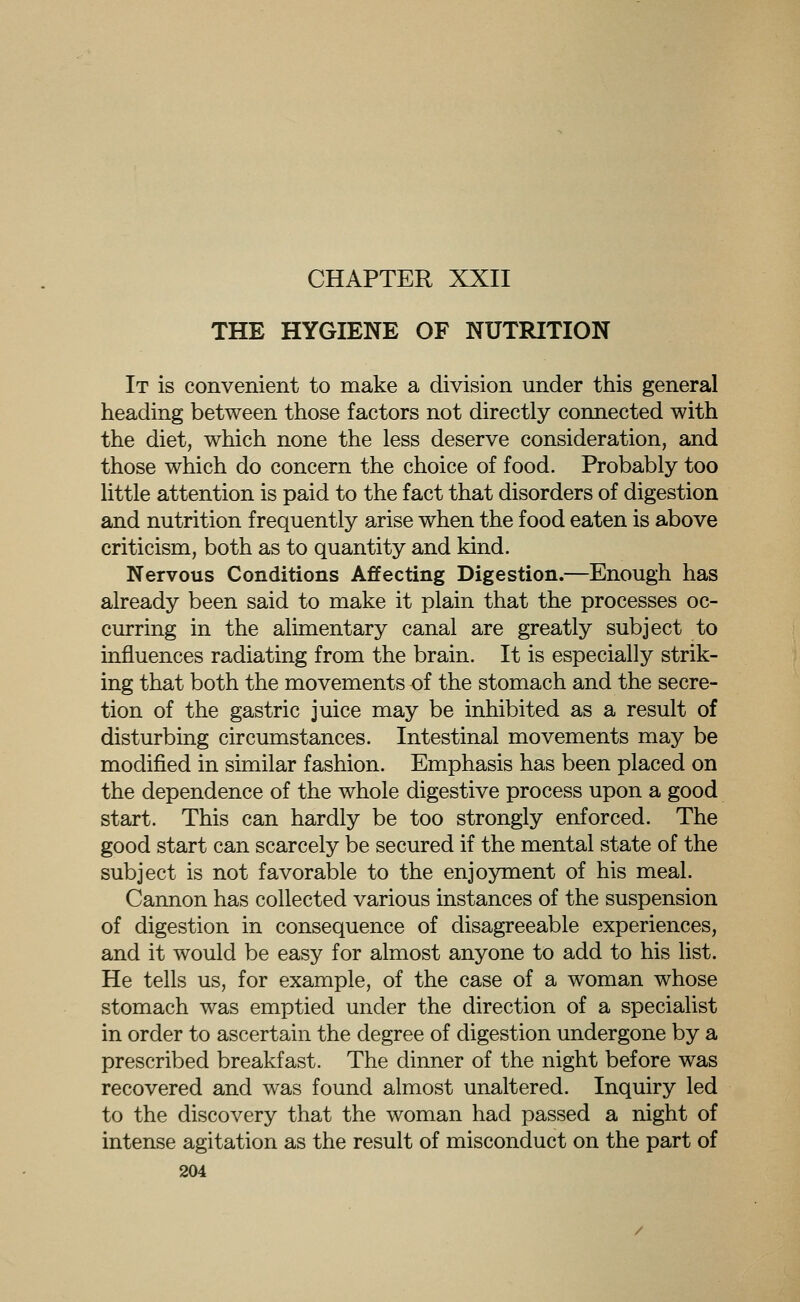 CHAPTER XXII THE HYGIENE OF NUTRITION It is convenient to make a division under this general heading between those factors not directly connected with the diet, which none the less deserve consideration, and those which do concern the choice of food. Probably too little attention is paid to the fact that disorders of digestion and nutrition frequently arise when the food eaten is above criticism, both as to quantity and kind. Nervous Conditions Affecting Digestion.—Enough has already been said to make it plain that the processes oc- curring in the alimentary canal are greatly subject to influences radiating from the brain. It is especially strik- ing that both the movements of the stomach and the secre- tion of the gastric juice may be inhibited as a result of disturbing circumstances. Intestinal movements may be modified in similar fashion. Emphasis has been placed on the dependence of the whole digestive process upon a good start. This can hardly be too strongly enforced. The good start can scarcely be secured if the mental state of the subject is not favorable to the enjoyment of his meal. Cannon has collected various instances of the suspension of digestion in consequence of disagreeable experiences, and it would be easy for almost anyone to add to his list. He tells us, for example, of the case of a woman whose stomach was emptied under the direction of a specialist in order to ascertain the degree of digestion undergone by a prescribed breakfast. The dinner of the night before was recovered and was found almost unaltered. Inquiry led to the discovery that the woman had passed a night of intense agitation as the result of misconduct on the part of