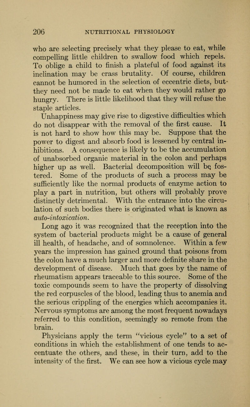 who are selecting precisely what they please to eat, while compeUing little children to swallow food which repels. To obUge a child to finish a plateful of food against its inclination may be crass brutahty. Of course, children cannot be humored in the selection of eccentric diets, but- they need not be made to eat when they would rather go hungry. There is little likelihood that they will refuse the staple articles. Unhappiness may give rise to digestive difficulties which do not disappear with the removal of the first cause. It is not hard to show how this may be. Suppose that the power to digest and absorb food is lessened by central in- hibitions. A consequence is likely to be the accumulation of unabsorbed organic material in the colon and perhaps higher up as well. Bacterial decomposition will bq fos- tered. Some of the products of such a process may be sufficiently like the normal products of enzyme action to play a part in nutrition, but others will probably prove distinctly detrimental. With the entrance into the circu- lation of such bodies there is originated what is known as auto-intoxication. Long ago it was recognized that the reception into the system of bacterial products might be a cause of general ill health, of headache, and of somnolence. Within a few years the impression has gained ground that poisons from the colon have a much larger and more definite share in the development of disease. Much that goes by the name of rheumatism appears traceable to this source. Some of the toxic compounds seem to have the property of dissolving the red corpuscles of the blood, leading thus to anemia and the serious crippling of the energies which accompanies it. Nervous symptoms are among the most frequent nowadays referred to this condition, seemingly so remote from the brain. Physicians apply the term 'Vicious cycle to a set of conditions in which the establishment of one tends to ac- centuate the others, and these, in their turn, add to the intensity of the first. We can see how a vicious cycle may