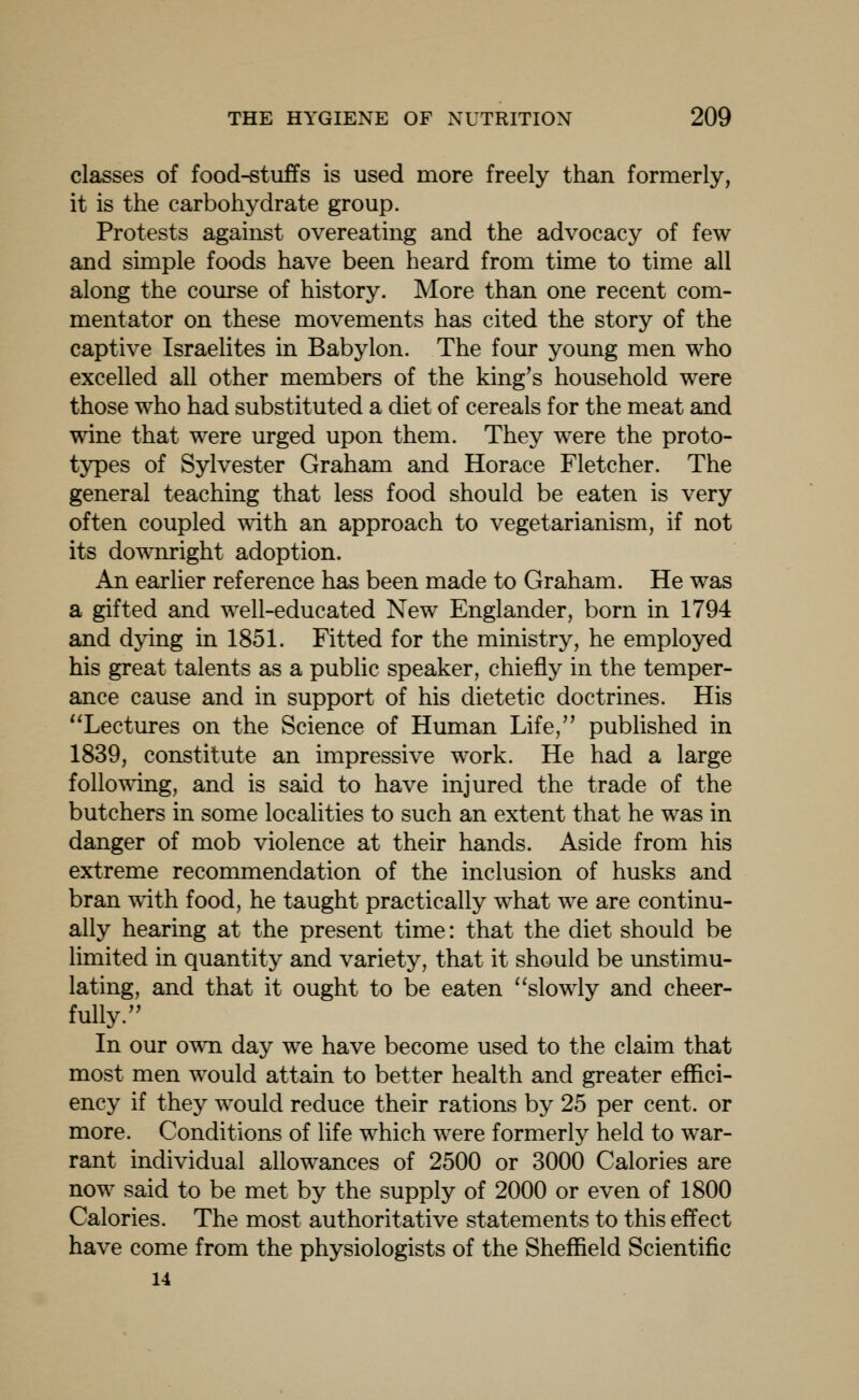 classes of food-stuffs is used more freely than formerly, it is the carbohydrate group. Protests against overeating and the advocacy of few and simple foods have been heard from time to time all along the course of history. More than one recent com- mentator on these movements has cited the story of the captive Israelites in Babylon. The four young men who excelled all other members of the king's household were those who had substituted a diet of cereals for the meat and wine that were urged upon them. They were the proto- types of Sylvester Graham and Horace Fletcher. The general teaching that less food should be eaten is very often coupled wdth an approach to vegetarianism, if not its downright adoption. An earlier reference has been made to Graham. He was a gifted and well-educated New Englander, born in 1794 and dying in 1851. Fitted for the ministry, he employed his great talents as a public speaker, chiefly in the temper- ance cause and in support of his dietetic doctrines. His ''Lectures on the Science of Human Life, published in 1839, constitute an impressive work. He had a large following, and is said to have injured the trade of the butchers in some localities to such an extent that he was in danger of mob violence at their hands. Aside from his extreme recommendation of the inclusion of husks and bran with food, he taught practically what we are continu- ally hearing at the present time: that the diet should be limited in quantity and variety, that it should be unstimu- lating, and that it ought to be eaten slowly and cheer- fully. In our own day we have become used to the claim that most men would attain to better health and greater effici- ency if they would reduce their rations by 25 per cent, or more. Conditions of life which were formerly held to war- rant individual allowances of 2500 or 3000 Calories are now said to be met by the supply of 2000 or even of 1800 Calories. The most authoritative statements to this effect have come from the physiologists of the Sheffield Scientific 14