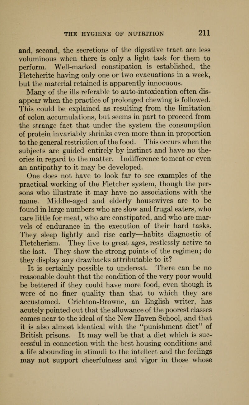 and, second, the secretions of the digestive tract are less voluminous when there is only a light task for them to perform. Well-marked constipation is established, the Fletcherite having only one or two evacuations in a week, but the material retained is apparently innocuous. Many of the ills referable to auto-intoxication often dis- appear when the practice of prolonged chewing is followed. This could be explained as resulting from the limitation of colon accumulations, but seems in part to proceed from the strange fact that under the system the consumption of protein invariably shrinks even more than in proportion to the general restriction of the food. This occurs when the subjects are guided entirely by instinct and have no the- ories in regard to the matter. Indifference to meat or even an antipathy to it may be developed. One does not have to look far to see examples of the practical working of the Fletcher system, though the per- sons who illustrate it may have no associations with the name. Middle-aged and elderly housewives are to be found in large numbers who are slow and frugal eaters, who care little for meat, who are constipated, and who are mar- vels of endurance in the execution of their hard tasks. They sleep lightly and rise early—habits diagnostic of Fletcherism. They live to great ages, restlessly active to the last. They show the strong points of the regimen; do they display any drawbacks attributable to it? It is certainly possible to undereat. There can be no reasonable doubt that the condition of the very poor would be bettered if they could have more food, even though it were of no finer quality than that to which they are accustomed. Crichton-Browne, an English writer, has acutely pointed out that the allowance of the poorest classes comes near to the ideal of the New Haven School, and that it is also almost identical with the punishment diet of British prisons. It may well be that a diet which is suc- cessful in connection with the best housing conditions and a life abounding in stimuli to the intellect and the feelings may not support cheerfulness and vigor in those whose