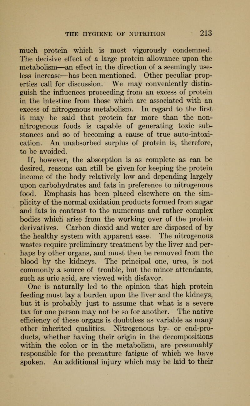 much protein which is most vigorously condemned. The decisive effect of a large protein allowance upon the metabolism—an effect in the direction of a seemingly use- less increase—has been mentioned. Other peculiar prop- erties call for discussion. We may conveniently distin- guish the influences proceeding from an excess of protein in the intestine from those which are associated with an excess of nitrogenous metabolism. In regard to the first it may be said that protein far more than the non- nitrogenous foods is capable of generating toxic sub- stances and so of becoming a cause of true auto-intoxi- cation. An unabsorbed surplus of protein is, therefore, to be avoided. If, however, the absorption is as complete as can be desired, reasons can still be given for keeping the protein income of the body relatively low and depending largely upon carbohydrates and fats in preference to nitrogenous food. Emphasis has been placed elsewhere on the sim- plicity of the normal oxidation products formed from sugar and fats in contrast to the numerous and rather complex bodies which arise from the working over of the protein derivatives. Carbon dioxid and water are disposed of by the healthy system with apparent ease. The nitrogenous wastes require preliminary treatment by the liver and per- haps by other organs, and must then be removed from the blood by the kidneys. The principal one, urea, is not commonly a source of trouble, but the minor attendants, such as uric acid, are viewed with disfavor. One is naturally led to the opinion that high protein feeding must lay a burden upon the liver and the kidneys, but it is probably just to assume that what is a severe tax for one person may not be so for another. The native efficiency of these organs is doubtless as variable as many other inherited qualities. Nitrogenous by- or end-pro- ducts, whether having their origin in the decompositions within the colon or in the metabolism, are presumably responsible for the premature fatigue of which we have spoken. An additional injury which may be laid to their