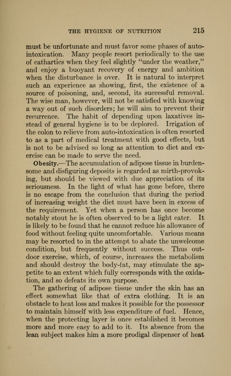 must be unfortunate and must favor some phases of auto- intoxication. Many people resort periodically to the use of cathartics when they feel slightly under the weather, and enjoy a buoyant recovery of energy and ambition when the disturbance is over. It is natural to interpret such an experience as showing, first, the existence of a source of poisoning, and, second, its successful removal. The wise man, however, will not be satisfied with knowing a way out of such disorders; he will aim to prevent their recurrence. The habit of depending upon laxatives in- stead of general hygiene is to be deplored. Irrigation of the colon to relieve from auto-intoxication is often resorted to as a part of medical treatment with good effects, but is not to be advised so long as attention to diet and ex- ercise can be made to serve the need. Obesity.—The accumulation of adipose tissue in burden- some and disfiguring deposits is regarded as mirth-provok- ing, but should be viewed with due appreciation of its seriousness. In the light of what has gone before, there is no escape from the conclusion that during the period of increasing weight the diet must have been in excess of the requirement. Yet when a person has once become notably stout he is often observed to be a light eater. It is likely to be found that he cannot reduce his allowance of food without feeling quite uncomfortable. Various means may be resorted to in the attempt to abate the unwelcome condition, but frequently without success. Thus out- door exercise, which, of course, increases the metabolism and should destroy the body-fat, may stimulate the ap- petite to an extent which fully corresponds with the oxida- tion, and so defeats its own purpose. The gathering of adipose tissue under the skin has an effect somewhat like that of extra clothing. It is an obstacle to heat loss and makes it possible for the possessor to maintain himself with less expenditure of fuel. Hence, when the protecting layer is once established it becomes more and more easy to add to it. Its absence from the lean subject makes him a more prodigal dispenser of heat