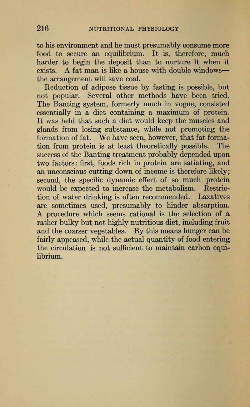 to his environment and he must presumably consume more food to secure an equilibrium. It is, therefore, much harder to begin the deposit than to nurture it when it exists. A fat man is like a house with double windows— the arrangement will save coal. Reduction of adipose tissue by fasting is possible, but not popular. Several other methods have been tried. The Banting system, formerly much in vogue, consisted essentially in a diet containing a maximum of protein. It was held that such a diet would keep the muscles and glands from losing substance, while not promoting the formation of fat. We have seen, however, that fat forma- tion from protein is at least theoretically possible. The success of the Banting treatment probably depended upon two factors: first, foods rich in protein are satiating, and an unconscious cutting down of income is therefore likely; second, the specific dynamic effect of so much protein would be expected to increase the metabolism. Restric- tion of water drinking is often recommended. Laxatives are sometimes used, presumably to hinder absorption. A procedure which seems rational is the selection of a rather bulky but not highly nutritious diet, including fruit and the coarser vegetables. By this means hunger can be fairly appeased, while the actual quantity of food entering the circulation is not sufficient to maintain carbon equi- librium.