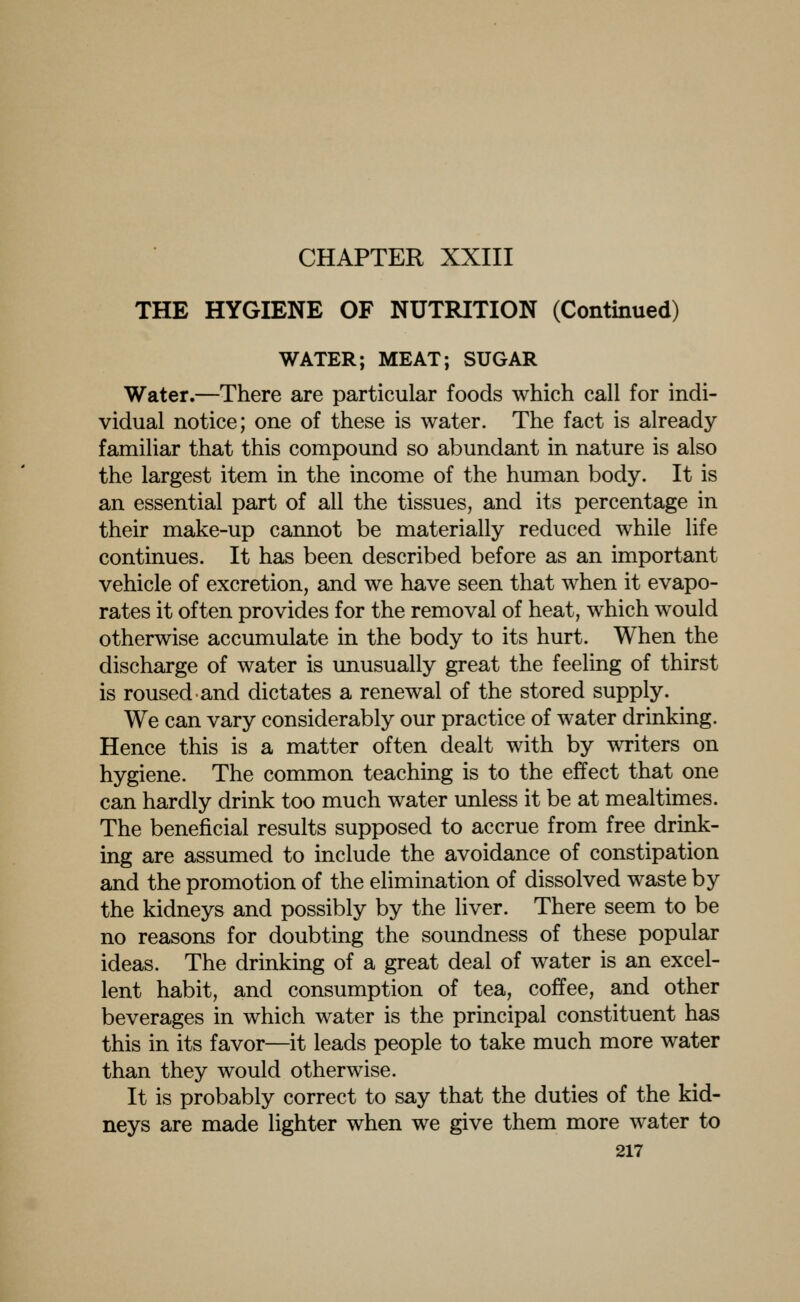 CHAPTER XXIII THE HYGIENE OF NUTRITION (Continued) WATER; MEAT; SUGAR Water.—There are particular foods which call for indi- vidual notice; one of these is water. The fact is already familiar that this compound so abundant in nature is also the largest item in the income of the human body. It is an essential part of all the tissues, and its percentage in their make-up cannot be materially reduced while life continues. It has been described before as an important vehicle of excretion, and we have seen that when it evapo- rates it often provides for the removal of heat, which would otherwise accumulate in the body to its hurt. When the discharge of water is unusually great the feeling of thirst is roused and dictates a renewal of the stored supply. We can vary considerably our practice of water drinking. Hence this is a matter often dealt with by writers on hygiene. The common teaching is to the effect that one can hardly drink too much water unless it be at mealtimes. The beneficial results supposed to accrue from free drink- ing are assumed to include the avoidance of constipation and the promotion of the elimination of dissolved waste by the kidneys and possibly by the liver. There seem to be no reasons for doubting the soundness of these popular ideas. The drinking of a great deal of water is an excel- lent habit, and consumption of tea, coffee, and other beverages in which water is the principal constituent has this in its favor—it leads people to take much more water than they would otherwise. It is probably correct to say that the duties of the kid- neys are made lighter when we give them more water to