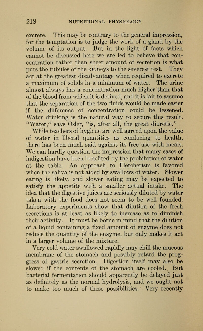 excrete. This may be contrary to the general impression, for the temptation is to judge the work of a gland by the volume of its output. But in the light of facts which cannot be discussed here we are led to believe that con- centration rather than sheer amount of secretion is what puts the tubules of the kidneys to the severest test. They act at the greatest disadvantage when required to excrete a maximum of solids in a minimum of water. The urine almost always has a concentration much higher than that of the blood from v/hich it is derived, and it is fair to assume that the separation of the two fluids would be made easier if the difference of concentration could be lessened. Water drinking is the natural way to secure this result. ''Water, says Osier, ''is, after all, the great diuretic. While teachers of hygiene are well agreed upon the value of water in liberal quantities as conducing to health, there has been much said against its free use with meals. We can hardly question the impression that many cases of indigestion have been benefited by the prohibition of water at the table. An approach to Fletcherism is favored when the saliva is not aided by swallows of water. Slower eating is likely, and slower eating may be expected to satisfy the appetite with a smaller actual intake. The idea that the digestive juices are seriously diluted by water taken with the food does not seem to be well founded. Laboratory experiments show that dilution of the fresh secretions is at least as likely to increase as to diminish their activity. It must be borne in mind that the dilution of a liquid containing a fixed amount of enzyme does not reduce the quantity of the enzyme, but only makes it act in a larger volume of the mixture. Very cold water swallowed rapidly may chill the mucous membrane of the stomach and possibly retard the prog- gress of gastric secretion. Digestion itself may also be slowed if the contents of the stomach are cooled. But bacterial fermentation should apparently be delayed just as definitely as the normal hydrolysis, and we ought not to make too much of these possibilities. Very recently