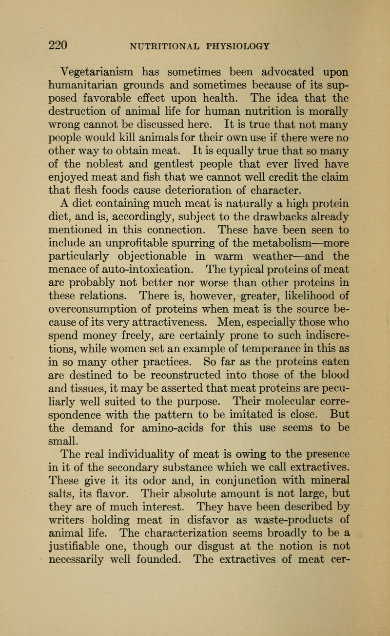 Vegetarianism has sometimes been advocated upon humanitarian grounds and sometimes because of its sup- posed favorable effect upon health. The idea that the destruction of animal life for hmnan nutrition is morally wrong cannot be discussed here. It is true that not many people would kill animals for their own use if there were no other way to obtain meat. It is equally true that so many of the noblest and gentlest people that ever lived have enjoyed meat and fish that we cannot well credit the claim that flesh foods cause deterioration of character. A diet containing much meat is naturally a high protein diet, and is, accordingly, subject to the drawbacks already mentioned in this connection. These have been seen to include an unprofitable spurring of the metabolism—^more particularly objectionable in warm weather—and the menace of auto-intoxication. The typical proteins of meat are probably not better nor worse than other proteins in these relations. There is, however, greater, likelihood of overconsumption of proteins when meat is the source be- cause of its very attractiveness. Men, especially those who spend money freely, are certainly prone to such indiscre- tions, while women set an example of temperance in this as in so many other practices. So far as the proteins eaten are destined to be reconstructed into those of the blood and tissues, it may be asserted that meat proteins are pecu- liarly well suited to the purpose. Their molecular corre- spondence with the pattern to be imitated is close. But the demand for amino-acids for this use seems to be small. The real individuality of meat is owing to the presence in it of the secondary substance which we call extractives. These give it its odor and, in conjunction with mineral salts, its flavor. Their absolute amount is not large, but they are of much interest. They have been described by writers holding meat in disfavor as waste-products of animal life. The characterization seems broadly to be a justifiable one, though our disgust at the notion is not necessarily well founded. The extractives of meat cer-
