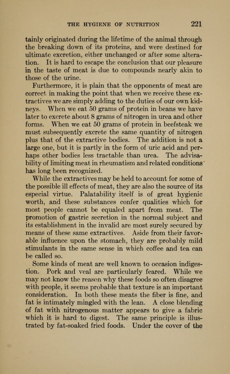 tainly originated during the lifetime of the animal through the breaking down of its proteins, and were destined for ultimate excretion, either unchanged or after some altera- tion. It is hard to escape the conclusion that our pleasure in the taste of meat is due to compounds nearly akin to those of the urine. Furthermore, it is plain that the opponents of meat are correct in making the point that when we receive these ex- tractives we are simply adding to the duties of our own kid- neys. When we eat 50 grams of protein in beans we have later to excrete about 8 grams of nitrogen in urea and other forms. When we eat 50 grams of protein in beefsteak we must subsequently excrete the same quantity of nitrogen plus that of the extractive bodies. The addition is not a large one, but it is partly in the form of uric acid and per- haps other bodies less tractable than urea. The advisa- bility of limiting meat in rheumatism and related conditions' has long been recognized. While the extractives may be held to account for some of the possible ill effects of meat, they are also the source of its especial virtue. Palatability itself is of great hygienic worth, and these substances confer qualities which for most people cannot be equaled apart from meat. The promotion of gastric secretion in the normal subject and its establishment in the invalid are most surely secured by means of these same extractives. Aside from their favor- able influence upon the stomach, they are probably mild stimulants in the same sense in which coffee and tea can be called so. Some kinds of meat are well known to occasion indiges- tion. Pork and veal are particularly feared. While we may not know the reason why these foods so often disagree with people, it seems probable that texture is an important consideration. In both these meats the fiber is fine, and fat is intimately mingled with the lean. A close blending of fat with nitrogenous matter appears to give a fabric which it is hard to digest. The same principle is illus- trated by fat-soaked fried foods. Under the cover of the