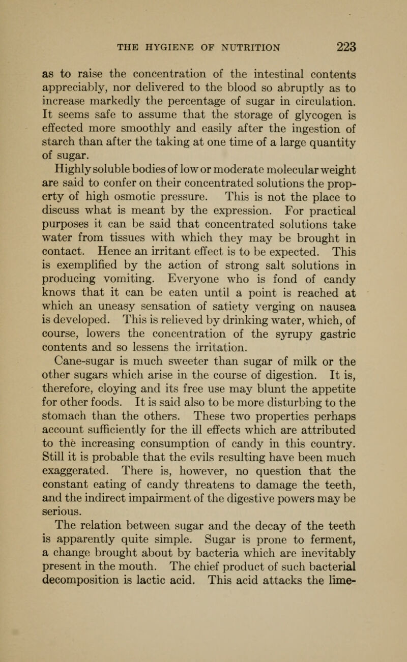 as to raise the concentration of the intestinal contents appreciably, nor delivered to the blood so abruptly as to increase markedly the percentage of sugar in circulation. It seems safe to assume that the storage of glycogen is effected more smoothly and easily after the ingestion of starch than after the taking at one time of a large quantity of sugar. Highly soluble bodies of low or moderate molecular weight are said to confer on their concentrated solutions the prop- erty of high osmotic pressure. This is not the place to discuss what is meant by the expression. For practical purposes it can be said that concentrated solutions take water from tissues with which they may be brought in contact. Hence an irritant effect is to be expected. This is exemplified by the action of strong salt solutions in producing vomiting. Everyone who is fond of candy knows that it can be eaten until a point is reached at which an uneasy sensation of satiety verging on nausea is developed. This is relieved by drinking water, which, of course, lowers the concentration of the syrupy gastric contents and so lessens the irritation. Cane-sugar is much sweeter than sugar of milk or the other sugars which arise in the course of digestion. It is, therefore, cloying and its free use may blunt the appetite for other foods. It is said also to be more disturbing to the stomach than the others. These two properties perhaps account sufficiently for the ill effects which are attributed to the increasing consumption of candy in this country. Still it is probable that the evils resulting have been much exaggerated. There is, however, no question that the constant eating of candy threatens to damage the teeth, and the indirect impairment of the digestive powers may be serious. The relation between sugar and the decay of the teeth is apparently quite simple. Sugar is prone to ferment, a change brought about by bacteria which are inevitably present in the mouth. The chief product of such bacterial decomposition is lactic acid. This acid attacks the lime-