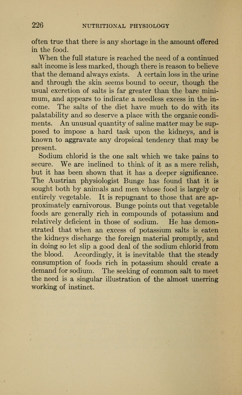 often true that there is any shortage in the amount offered in the food. When the full stature is reached the need of a continued salt income is less marked, though there is reason to believe that the demand always exists. A certain loss in the urine and through the skin seems bound to occur, though the usual excretion of salts is far greater than the bare mini- mum, and appears to indicate a needless excess in the in- come. The salts of the diet have much to do with its palatability and so deserve a place with the organic condi- ments. An unusual quantity of saline matter may be sup- posed to impose a hard task upon the kidneys, and is known to aggravate any dropsical tendency that may be present. Sodium chlorid is the one salt which we take pains to secure. We are inclined to think of it as a mere relish, but it has been shown that it has a deeper significance. The Austrian physiologist Bunge has found that it is sought both by anim_als and men whose food is largely or entirely vegetable. It is repugnant to those that are ap- proximately carnivorous. Bunge points out that vegetable foods are generally rich in compounds of potassium and relatively deficient in those of sodium. He has demon- strated that when an excess of potassium salts is eaten the kidneys discharge the foreign material promptly, and in doing so let slip a good deal of the sodium chlorid from the blood. Accordingly, it is inevitable that the steady consimiption of foods rich in potassium should create a demand for sodium. The seeking of common salt to meet the need is a singular illustration of the almost unerring working of instinct.