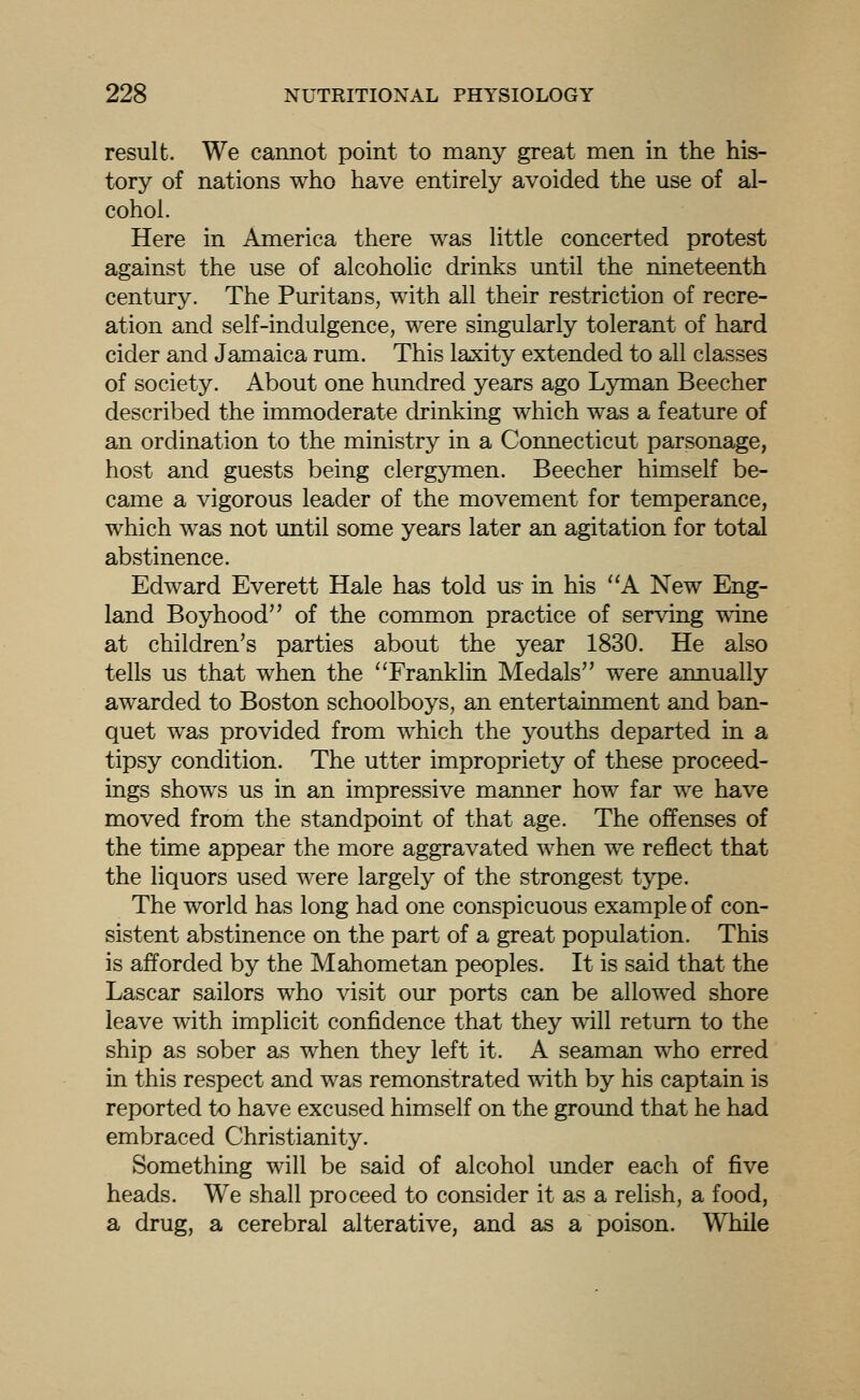 result. We cannot point to many great men in the his- tory of nations who have entirely avoided the use of al- cohol. Here in America there was little concerted protest against the use of alcoholic drinks until the nineteenth century. The Puritans, with all their restriction of recre- ation and self-indulgence, were singularly tolerant of hard cider and Jamaica rum. This laxity extended to all classes of society. About one hundred years ago Lyman Beecher described the immoderate drinking which was a feature of an ordination to the ministry in a Connecticut parsonage, host and guests being clergymen. Beecher himself be- came a vigorous leader of the movement for temperance, which was not until some years later an agitation for total abstinence. Edward Everett Hale has told us in his ''A New Eng- land Boyhood of the common practice of serving wine at children's parties about the year 1830. He also tells us that when the Franklin Medals were annually awarded to Boston schoolboys, an entertainment and ban- quet was provided from which the youths departed in a tipsy condition. The utter impropriety of these proceed- ings shows us in an impressive manner how far we have moved from the standpoint of that age. The offenses of the time appear the more aggravated when we reflect that the liquors used were largely of the strongest type. The world has long had one conspicuous example of con- sistent abstinence on the part of a great population. This is afforded by the Mahometan peoples. It is said that the Lascar sailors who visit our ports can be allowed shore leave with implicit confidence that they will return to the ship as sober as when they left it. A seaman who erred in this respect and was remonstrated with by his captain is reported to have excused himself on the ground that he had embraced Christianity. Something will be said of alcohol under each of five heads. We shall proceed to consider it as a relish, a food, a drug, a cerebral alterative, and as a poison. While