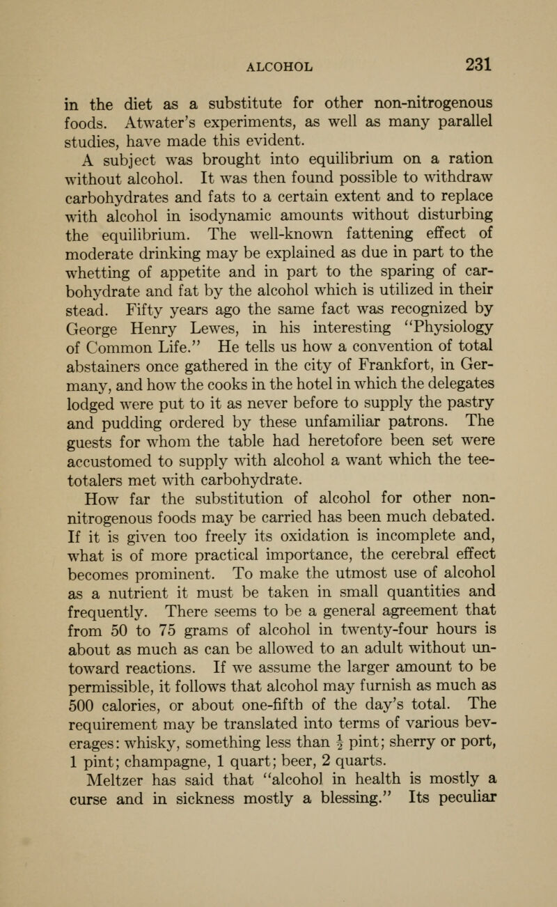 in the diet as a substitute for other non-nitrogenous foods. Atwater's experiments, as well as many parallel studies, have made this evident. A subject was brought into equilibrium on a ration without alcohol. It was then found possible to withdraw carbohydrates and fats to a certain extent and to replace with alcohol in isodynamic amounts without disturbing the equilibrium. The well-known fattening effect of moderate drinking may be explained as due in part to the whetting of appetite and in part to the sparing of car- bohydrate and fat by the alcohol which is utilized in their stead. Fifty years ago the same fact was recognized by George Henry Lewes, in his interesting ''Physiology of Common Life. He tells us how a convention of total abstainers once gathered in the city of Frankfort, in Ger- many, and how the cooks in the hotel in which the delegates lodged were put to it as never before to supply the pastry and pudding ordered by these unfamiliar patrons. The guests for whom the table had heretofore been set were accustomed to supply with alcohol a want which the tee- totalers met with carbohydrate. How far the substitution of alcohol for other non- nitrogenous foods may be carried has been much debated. If it is given too freely its oxidation is incomplete and, what is of more practical importance, the cerebral effect becomes prominent. To make the utmost use of alcohol as a nutrient it must be taken in small quantities and frequently. There seems to be a general agreement that from 50 to 75 grams of alcohol in twenty-four hours is about as much as can be allowed to an adult without un- toward reactions. If we assume the larger amount to be permissible, it follows that alcohol may furnish as much as 500 calories, or about one-fifth of the day's total. The requirement may be translated into terms of various bev- erages: whisky, something less than J pint; sherry or port, 1 pint; champagne, 1 quart; beer, 2 quarts. Meltzer has said that alcohol in health is mostly a curse and in sickness mostly a blessing. Its peculiar