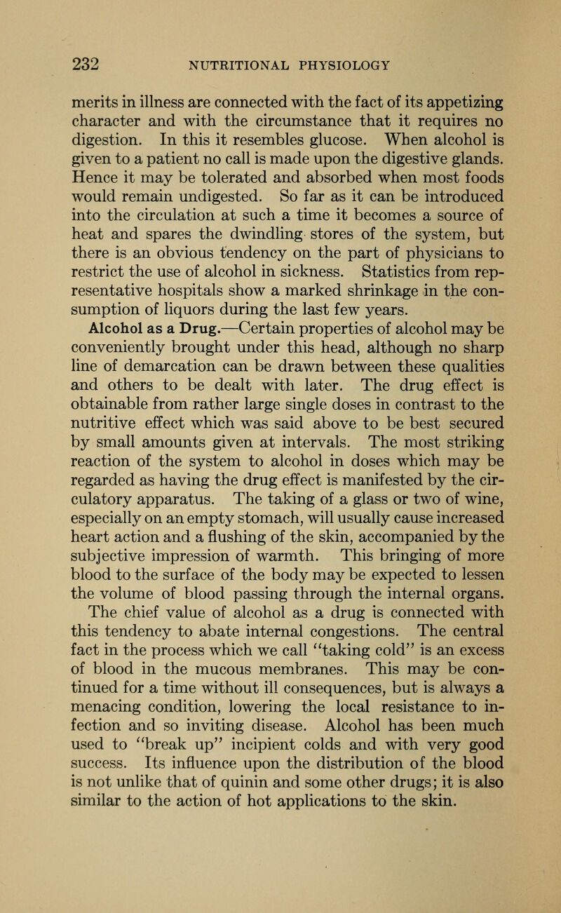 merits in illness are connected with the fact of its appetizing character and with the circumstance that it requires no digestion. In this it resembles glucose. When alcohol is given to a patient no call is made upon the digestive glands. Hence it may be tolerated and absorbed when most foods would remain undigested. So far as it can be introduced into the circulation at such a time it becomes a source of heat and spares the dwindling stores of the system, but there is an obvious tendency on the part of physicians to restrict the use of alcohol in sickness. Statistics from rep- resentative hospitals show a marked shrinkage in the con- sumption of liquors during the last few years. Alcohol as a Drug.—Certain properties of alcohol may be conveniently brought under this head, although no sharp line of demarcation can be drawn between these qualities and others to be dealt with later. The drug effect is obtainable from rather large single doses in contrast to the nutritive effect which was said above to be best secured by small amounts given at intervals. The most striking reaction of the system to alcohol in doses which may be regarded as having the drug effect is manifested by the cir- culatory apparatus. The taking of a glass or two of wine, especially on an empty stomach, will usually cause increased heart action and a flushing of the skin, accompanied by the subjective impression of warmth. This bringing of more blood to the surface of the body may be expected to lessen the volume of blood passing through the internal organs. The chief value of alcohol as a drug is connected with this tendency to abate internal congestions. The central fact in the process which we call ''taking cold is an excess of blood in the mucous membranes. This may be con- tinued for a time without ill consequences, but is always a menacing condition, lowering the local resistance to in- fection and so inviting disease. Alcohol has been much used to ''break up incipient colds and with very good success. Its influence upon the distribution of the blood is not unlike that of quinin and some other drugs; it is also similar to the action of hot applications to the skin.