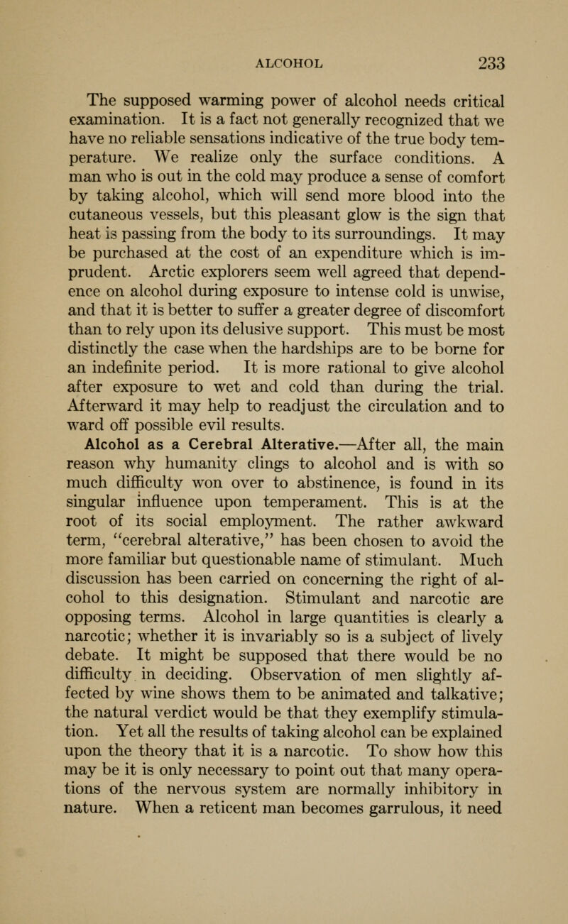 The supposed warming power of alcohol needs critical examination. It is a fact not generally recognized that we have no reliable sensations indicative of the true body tem- perature. We realize only the surface conditions. A man who is out in the cold may produce a sense of comfort by taking alcohol, which will send more blood into the cutaneous vessels, but this pleasant glow is the sign that heat is passing from the body to its surroundings. It may be purchased at the cost of an expenditure which is im- prudent. Arctic explorers seem well agreed that depend- ence on alcohol during exposure to intense cold is unwise, and that it is better to suffer a greater degree of discomfort than to rely upon its delusive support. This must be most distinctly the case when the hardships are to be borne for an indefinite period. It is more rational to give alcohol after exposure to wet and cold than during the trial. Afterward it may help to readjust the circulation and to ward off possible evil results. Alcohol as a Cerebral Alterative.—After all, the main reason why humanity clings to alcohol and is with so much difficulty won over to abstinence, is found in its singular influence upon temperament. This is at the root of its social employment. The rather awkward term, cerebral alterative, has been chosen to avoid the more familiar but questionable name of stimulant. Much discussion has been carried on concerning the right of al- cohol to this designation. Stimulant and narcotic are opposing terms. Alcohol in large quantities is clearly a narcotic; whether it is invariably so is a subject of lively debate. It might be supposed that there would be no difficulty in deciding. Observation of men slightly af- fected by wine shows them to be animated and talkative; the natural verdict would be that they exemplify stimula- tion. Yet all the results of taking alcohol can be explained upon the theory that it is a narcotic. To show how this may be it is only necessary to point out that many opera- tions of the nervous system are normally inhibitory in nature. When a reticent man becomes garrulous, it need