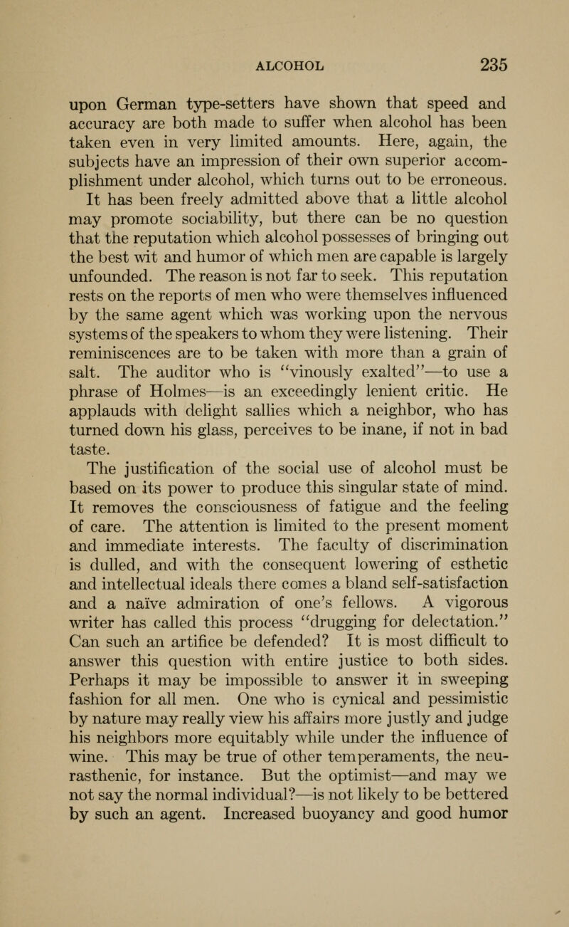 upon German type-setters have shown that speed and accuracy are both made to suffer when alcohol has been taken even in very limited amounts. Here, again, the subjects have an impression of their own superior accom- plishment under alcohol, which turns out to be erroneous. It has been freely admitted above that a little alcohol may promote sociability, but there can be no question that the reputation which alcohol possesses of bringing out the best wit and humor of which men are capable is largely unfounded. The reason is not far to seek. This reputation rests on the reports of men who were themselves influenced by the same agent which was working upon the nervous systems of the speakers to whom they were listening. Their reminiscences are to be taken with more than a grain of salt. The auditor who is vinously exalted—to use a phrase of Holmes—is an exceedingly lenient critic. He applauds with delight sallies which a neighbor, who has turned down his glass, perceives to be inane, if not in bad taste. The justification of the social use of alcohol must be based on its power to produce this singular state of mind. It removes the consciousness of fatigue and the feeling of care. The attention is limited to the present moment and immediate interests. The faculty of discrimination is dulled, and with the consequent lowering of esthetic and intellectual ideals there comes a bland self-satisfaction and a naive admiration of one's fellows. A vigorous writer has called this process drugging for delectation. Can such an artifice be defended? It is most diflacult to answer this question with entire justice to both sides. Perhaps it may be impossible to answer it in sweeping fashion for all men. One who is cynical and pessimistic by nature may really view his affairs more justly and judge his neighbors more equitably while under the influence of wine. This may be true of other temperaments, the neu- rasthenic, for instance. But the optimist—and may we not say the normal individual?—is not likely to be bettered by such an agent. Increased buoyancy and good humor