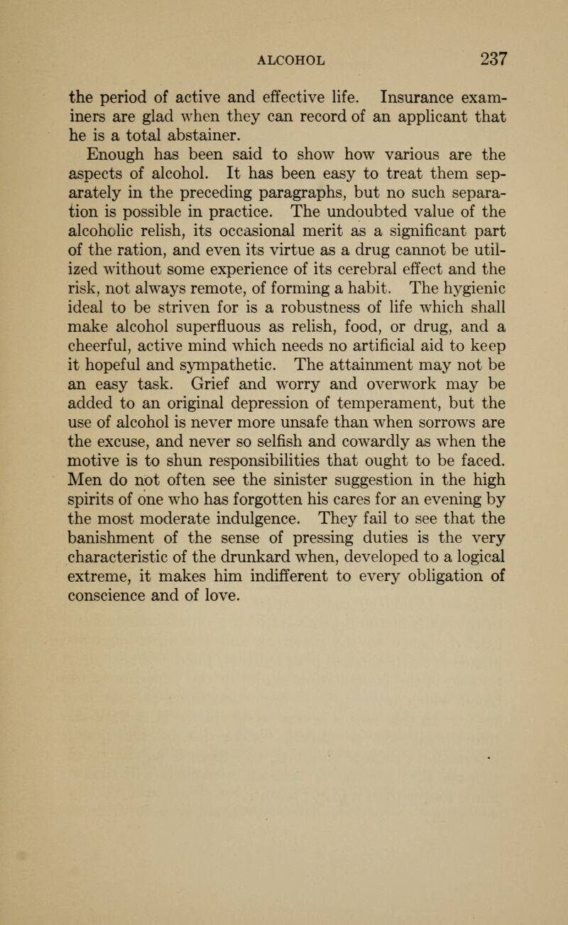 the period of active and effective life. Insurance exam- iners are glad when they can record of an applicant that he is a total abstainer. Enough has been said to show how various are the aspects of alcohol. It has been easy to treat them sep- arately in the preceding paragraphs, but no such separa- tion is possible in practice. The undoubted value of the alcoholic relish, its occasional merit as a significant part of the ration, and even its virtue as a drug cannot be util- ized without some experience of its cerebral effect and the risk, not always remote, of forming a habit. The hygienic ideal to be striven for is a robustness of life which shall make alcohol superfluous as relish, food, or drug, and a cheerful, active mind which needs no artificial aid to keep it hopeful and sympathetic. The attainment may not be an easy task. Grief and worry and overwork may be added to an original depression of temperament, but the use of alcohol is never more unsafe than when sorrows are the excuse, and never so selfish and cowardly as when the motive is to shun responsibilities that ought to be faced. Men do not often see the sinister suggestion in the high spirits of one who has forgotten his cares for an evening by the most moderate indulgence. They fail to see that the banishment of the sense of pressing duties is the very characteristic of the drunkard when, developed to a logical extreme, it makes him indifferent to every obligation of conscience and of love.