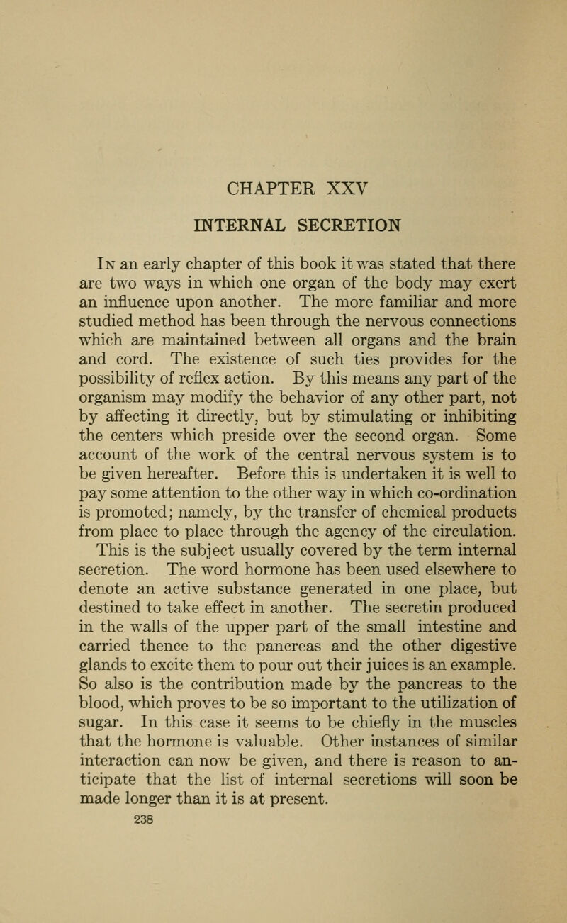 CHAPTER XXV INTERNAL SECRETION In an early chapter of this book it was stated that there are two ways in which one organ of the body may exert an influence upon another. The more familiar and more studied method has been through the nervous connections which are maintained between all organs and the brain and cord. The existence of such ties provides for the possibility of reflex action. By this means any part of the organism may modify the behavior of any other part, not by affecting it directly, but by stimulating or inhibiting the centers which preside over the second organ. Some account of the work of the central nervous system is to be given hereafter. Before this is undertaken it is well to pay some attention to the other way in which co-ordination is promoted; namely, by the transfer of chemical products from place to place through the agency of the circulation. This is the subject usually covered by the term internal secretion. The word hormone has been used elsewhere to denote an active substance generated in one place, but destined to take effect in another. The secretin produced in the walls of the upper part of the small intestine and carried thence to the pancreas and the other digestive glands to excite them to pour out their juices is an example. So also is the contribution made by the pancreas to the blood, which proves to be so important to the utilization of sugar. In this case it seems to be chiefly in the muscles that the hormone is valuable. Other instances of similar interaction can now be given, and there is reason to an- ticipate that the list of internal secretions will soon be made longer than it is at present.