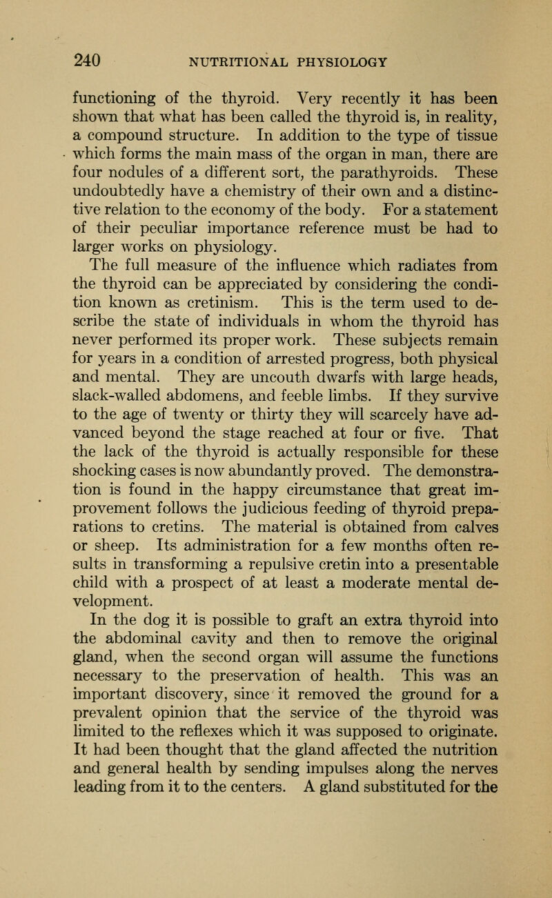 functioning of the thyroid. Very recently it has been shown that what has been called the thyroid is, in reality, a compound structure. In addition to the type of tissue which forms the main mass of the organ in man, there are four nodules of a different sort, the parathyroids. These undoubtedly have a chemistry of their own and a distinc- tive relation to the economy of the body. For a statement of their peculiar importance reference must be had to larger works on physiology. The full measure of the influence which radiates from the thyroid can be appreciated by considering the condi- tion known as cretinism. This is the term used to de- scribe the state of individuals in whom the thyroid has never performed its proper work. These subjects remain for years in a condition of arrested progress, both physical and mental. They are uncouth dwarfs with large heads, slack-walled abdomens, and feeble limbs. If they survive to the age of twenty or thirty they will scarcely have ad- vanced beyond the stage reached at four or five. That the lack of the thyroid is actually responsible for these shocking cases is now abundantly proved. The demonstra- tion is found in the happy circumstance that great im- provement follows the judicious feeding of thyroid prepa- rations to cretins. The material is obtained from calves or sheep. Its administration for a few months often re- sults in transforming a repulsive cretin into a presentable child with a prospect of at least a moderate mental de- velopment. In the dog it is possible to graft an extra thyroid into the abdominal cavity and then to remove the original gland, when the second organ will assume the functions necessary to the preservation of health. This was an important discovery, since it removed the ground for a prevalent opinion that the service of the thyroid was limited to the reflexes which it was supposed to originate. It had been thought that the gland affected the nutrition and general health by sending impulses along the nerves leading from it to the centers. A gland substituted for the