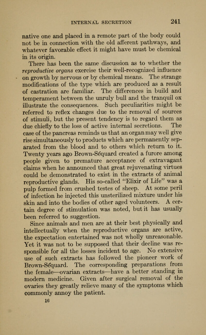 native one and placed in a remote part of the body could not be in connection with the old afferent pathways, and whatever favorable effect it might have must be chemical in its origin. There has been the same discussion as to whether the reproductive organs exercise their well-recognized influence on growth by nervous or by chemical means. The strange modifications of the type which are produced as a result of castration are familiar. The differences in build and temperament between the unruly bull and the tranquil ox illustrate the consequences. Such peculiarities might be referred to reflex changes due to the removal of sources of stimuli, but the present tendency is to regard them as due chiefly to the loss of active internal secretions. The case of the pancreas reminds us that an organ may well give rise simultaneously to products which are permanently sep- arated from the blood and to others which return to it. Twenty years ago Brown-S^quard created a furore among people given to premature acceptance of extravagant claims when he announced that great rejuvenating virtues could be demonstrated to exist in the extracts of animal reproductive glands. His so-called Elixir of Life was a pulp formed from crushed testes of sheep. At some peril of infection he injected this unsterilized mixture under his skin and into the bodies of other aged volunteers. A cer- tain degree of stimulation was noted, but it has usually been referred to suggestion. Since animals and men are at their best physically and intellectually when the reproductive organs are active, the expectation entertained was not wholly unreasonable. Yet it was not to be supposed that their decline was re- sponsible for all the losses incident to age. No extensive use of such extracts has followed the pioneer work of Brown-Sequard. The corresponding preparations from the female—ovarian extracts—have a better standing in modern medicine. Given after surgical removal of the ovaries they greatly relieve many of the symptoms which commonly annoy the patient. 16