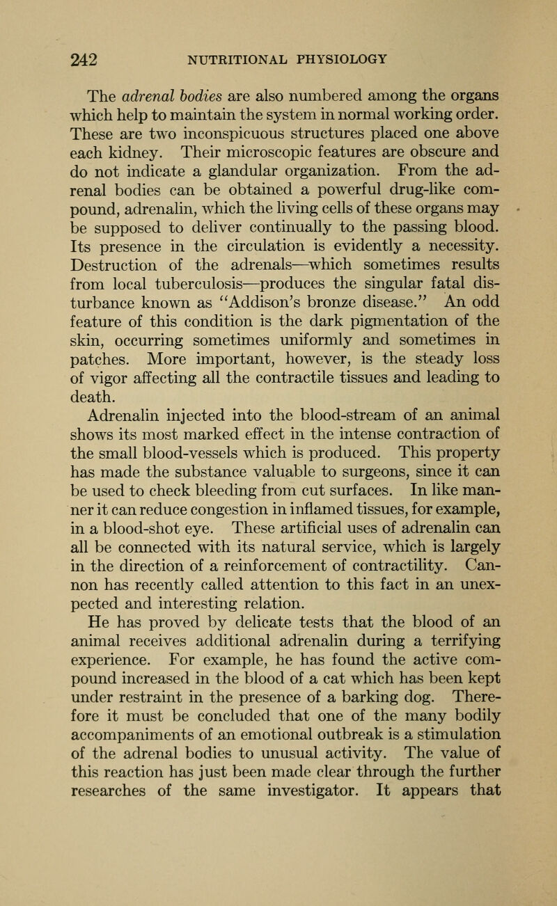 The adrenal bodies are also numbered among the organs which help to maintain the system in normal working order. These are two inconspicuous structures placed one above each kidney. Their microscopic features are obscure and do not indicate a glandular organization. From the ad- renal bodies can be obtained a powerful drug-like com- pound, adrenalin, which the living cells of these organs may be supposed to deliver continually to the passing blood. Its presence in the circulation is evidently a necessity. Destruction of the adrenals—^which sometimes results from local tuberculosis—produces the singular fatal dis- turbance known as ''Addison's bronze disease. An odd feature of this condition is the dark pigmentation of the skin, occurring sometimes uniformly and sometimes in patches. More important, however, is the steady loss of vigor affecting all the contractile tissues and leading to death. Adrenalin injected into the blood-stream of an animal shows its most marked effect in the intense contraction of the small blood-vessels which is produced. This property has made the substance valuable to surgeons, since it can be used to check bleeding from cut surfaces. In like man- ner it can reduce congestion in inflamed tissues, for example, in a blood-shot eye. These artificial uses of adrenalin can all be connected with its natural service, which is largely in the direction of a reinforcement of contractility. Can- non has recently called attention to this fact in an unex- pected and interesting relation. He has proved by delicate tests that the blood of an animal receives additional adrenalin during a terrifying experience. For example, he has found the active com- pound increased in the blood of a cat which has been kept under restraint in the presence of a barking dog. There- fore it must be concluded that one of the many bodily accompaniments of an emotional outbreak is a stimulation of the adrenal bodies to unusual activity. The value of this reaction has just been made clear through the further researches of the same investigator. It appears that