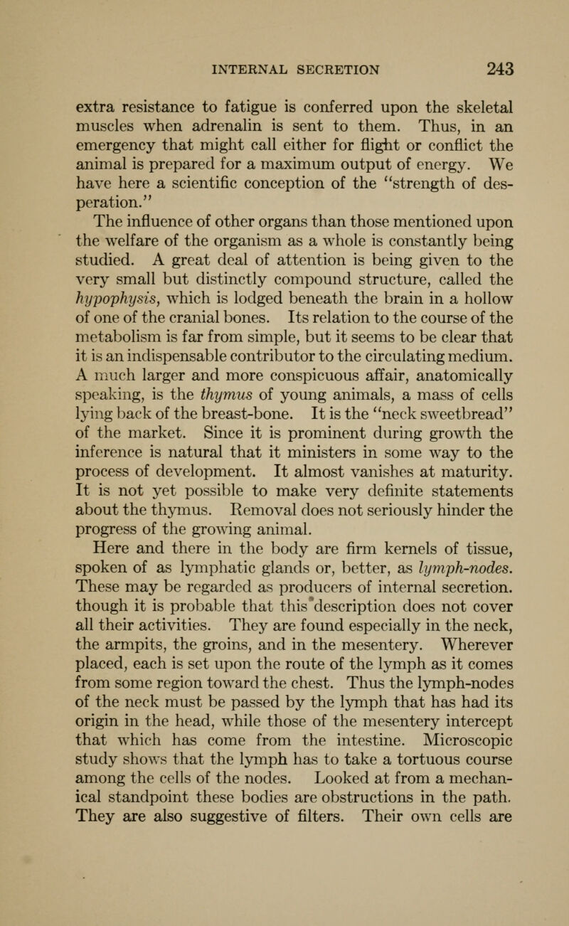 extra resistance to fatigue is conferred upon the skeletal muscles when adrenalin is sent to them. Thus, in an emergency that might call either for flight or conflict the animal is prepared for a maximum output of energy. We have here a scientific conception of the strength of des- peration. The influence of other organs than those mentioned upon the welfare of the organism as a whole is constantly being studied. A great deal of attention is being given to the very small but distinctly compound structure, called the hypophysis, which is lodged beneath the brain in a hollow of one of the cranial bones. Its relation to the course of the metabolism is far from simple, but it seems to be clear that it is an indispensable contributor to the circulating medium. A much larger and more conspicuous affair, anatomically speaking, is the thymus of young animals, a mass of cells lying back of the breast-bone. It is the neck sweetbread of the market. Since it is prominent during growth the inference is natural that it ministers in some way to the process of development. It almost vanishes at maturity. It is not yet possible to make very definite statements about the thymus. Removal does not seriously hinder the progress of the growing animal. Here and there in the body are firm kernels of tissue, spoken of as lymphatic glands or, better, as lymph-nodes. These may be regarded as producers of internal secretion, though it is probable that this*description does not cover all their activities. They are found especially in the neck, the armpits, the groins, and in the mesentery. Wherever placed, each is set upon the route of the Ij^mph as it comes from some region toward the chest. Thus the lymph-nodes of the neck must be passed by the lymph that has had its origin in the head, while those of the mesentery intercept that which has come from the intestine. Microscopic study shows that the lymph has to take a tortuous course among the cells of the nodes. Looked at from a mechan- ical standpoint these bodies are obstructions in the path. They are also suggestive of filters. Their own cells are