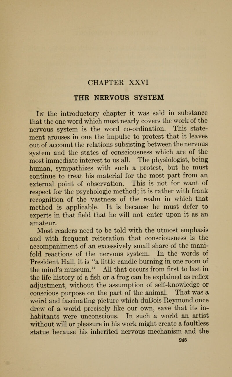 CHAPTER XXVI THE NERVOUS SYSTEM In the introductory chapter it was said in substance that the one word which most nearly covers the work of the nervous system is the word co-ordination. This state- ment arouses in one the impulse to protest that it leaves out of account the relations subsisting between the nervous system and the states of consciousness which are of the most immediate interest to us all. The physiologist, being human, sympathizes with such a protest, but he must continue to treat his material for the most part from an external point of observation. This is not for want of respect for the psychologic method; it is rather with frank recognition of the vastness of the realm in which that method is applicable. It is because he must defer to experts in that field that he will not enter upon it as an amateur. Most readers need to be told with the utmost emphasis and with frequent reiteration that consciousness is the accompaniment of an excessively small share of the mani- fold reactions of the nervous system. In the words of President Hall, it is a little candle burning in one room of the mind's museum. All that occurs from first to last in the life history of a fish or a frog can be explained as reflex adjustment, without the assumption of self-knowledge or conscious purpose on the part of the animal. That was a weird and fascinating picture which duBois Reymond once drew of a world precisely like our own, save that its in- habitants were unconscious. In such a world an artist without will or pleasure in his work might create a faultless statue because his inherited nervous mechanism and the