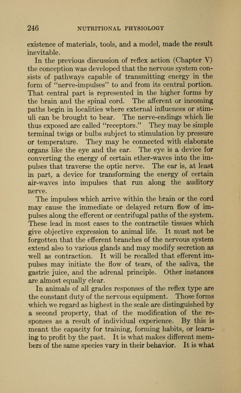 existence of materials, tools, and a model, made the result inevitable. In the previous discussion of reflex action (Chapter V) the conception was developed that the nervous system con- sists of pathways capable of transmitting energy in the form of nerve-impulses to and from its central portion. That central part is represented in the higher forms by the brain and the spinal cord. The afferent or incoming paths begin in localities where external influences or stim- uli can be brought to bear. The nerve-endings which lie thus exposed are called receptors. They may be simple terminal twigs or bulbs subject to stimulation by pressure or temperature. They may be connected with elaborate organs like the eye and the ear. The eye is a device for converting the energy of certain ether-waves into the im- pulses that traverse the optic nerve. The ear is, at least in part, a device for transforming the energy of certain air-waves into impulses that run along the auditory nerve. The impulses which arrive within the brain or the cord may cause the immediate or delayed return flow of im- pulses along the efferent or centrifugal paths of the system. These lead in most cases to the contractile tissues which give objective expression to animal life. It must not be forgotten that the efferent branches of the nervous system extend also to various glands and may modify secretion as well as contraction. It will be recalled that efferent im- pulses may initiate the flow of tears, of the saliva, the gastric juice, and the adrenal principle. Other instances are almost equally clear. In animals of all grades responses of the reflex type are the constant duty of the nervous equipment. Those forms which we regard as highest in the scale are distinguished by a second property, that of the modification of the re- sponses as a result of individual experience. By this is meant the capacity for training, forming habits, or learn- ing to profit by the past. It is what makes different mem- bers of the same species vary in their behavior. It is what