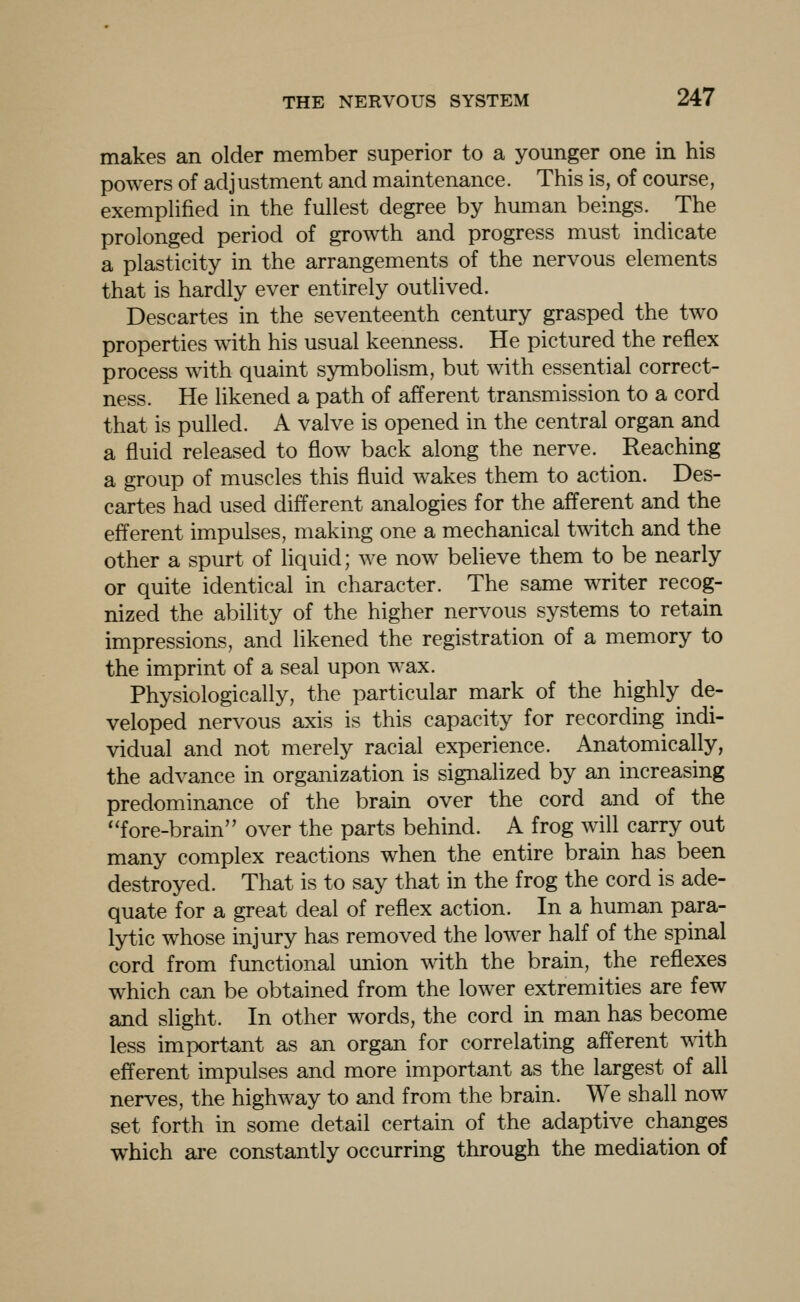 makes an older member superior to a younger one in his powers of adjustment and maintenance. This is, of course, exemplified in the fullest degree by human beings. The prolonged period of growth and progress must indicate a plasticity in the arrangements of the nervous elements that is hardly ever entirely outlived. Descartes in the seventeenth century grasped the two properties with his usual keenness. He pictured the reflex process with quaint symbolism, but with essential correct- ness. He likened a path of afferent transmission to a cord that is pulled. A valve is opened in the central organ and a fluid released to flow back along the nerve. Reaching a group of muscles this fluid w^akes them to action. Des- cartes had used different analogies for the afferent and the efferent impulses, making one a mechanical twitch and the other a spurt of liquid; we now believe them to be nearly or quite identical in character. The same writer recog- nized the ability of the higher nervous systems to retain impressions, and likened the registration of a memory to the imprint of a seal upon wax. Physiologically, the particular mark of the highly de- veloped nervous axis is this capacity for recording indi- vidual and not merely racial experience. AnatomicaUy, the advance in organization is signalized by an increasing predominance of the brain over the cord and of the ''fore-brain over the parts behind. A frog will carry out many complex reactions when the entire brain has been destroyed. That is to say that in the frog the cord is ade- quate for a great deal of reflex action. In a human para- lytic whose injury has removed the lower half of the spinal cord from functional union with the brain, the reflexes which can be obtained from the lower extremities are few and slight. In other words, the cord in man has become less important as an organ for correlating afferent with efferent impulses and more important as the largest of all nerves, the highway to and from the brain. We shall now set forth in some detail certain of the adaptive changes which are constantly occurring through the mediation of