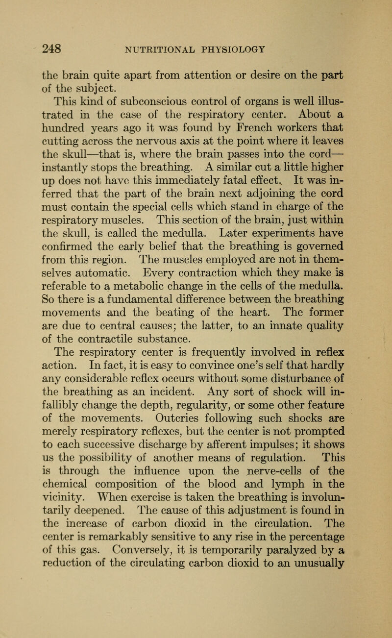 the brain quite apart from attention or desire on the part of the subject. This kind of subconscious control of organs is well illus- trated in the case of the respiratory center. About a hundred years ago it was found by French workers that cutting across the nervous axis at the point where it leaves the skull—that is, where the brain passes into the cord— instantly stops the breathing. A similar cut a little higher up does not have this immediately fatal effect.. It was in- ferred that the part of the brain next adjoining the cord must contain the special cells which stand in charge of the respiratory muscles. This section of the brain, just within the skull, is called the medulla. Later experiments have confirmed the early belief that the breathing is governed from this region. The muscles employed are not in them- selves automatic. Every contraction which they make is referable to a metabolic change in the cells of the medulla. So there is a fundamental difference between the breathing movements and the beating of the heart. The former are due to central causes; the latter, to an innate quality of the contractile substance. The respiratory center is frequently involved in reflex action. In fact, it is easy to convince one's self that hardly any considerable reflex occurs without some disturbance of the breathing as an incident. Any sort of shock will in- fallibly change the depth, regularity, or some other feature of the movements. Outcries following such shocks are merely respiratory reflexes, but the center is not prompted to each successive discharge by afferent impulses; it shows us the possibility of another means of regulation. This is through the influence upon the nerve-cells of the chemical composition of the blood and lymph in the vicinity. When exercise is taken the breathing is involun- tarily deepened. The cause of this adjustment is found in the increase of carbon dioxid in the circulation. The center is remarkably sensitive to any rise in the percentage of this gas. Conversely, it is temporarily paralyzed by a reduction of the circulating carbon dioxid to an unusually