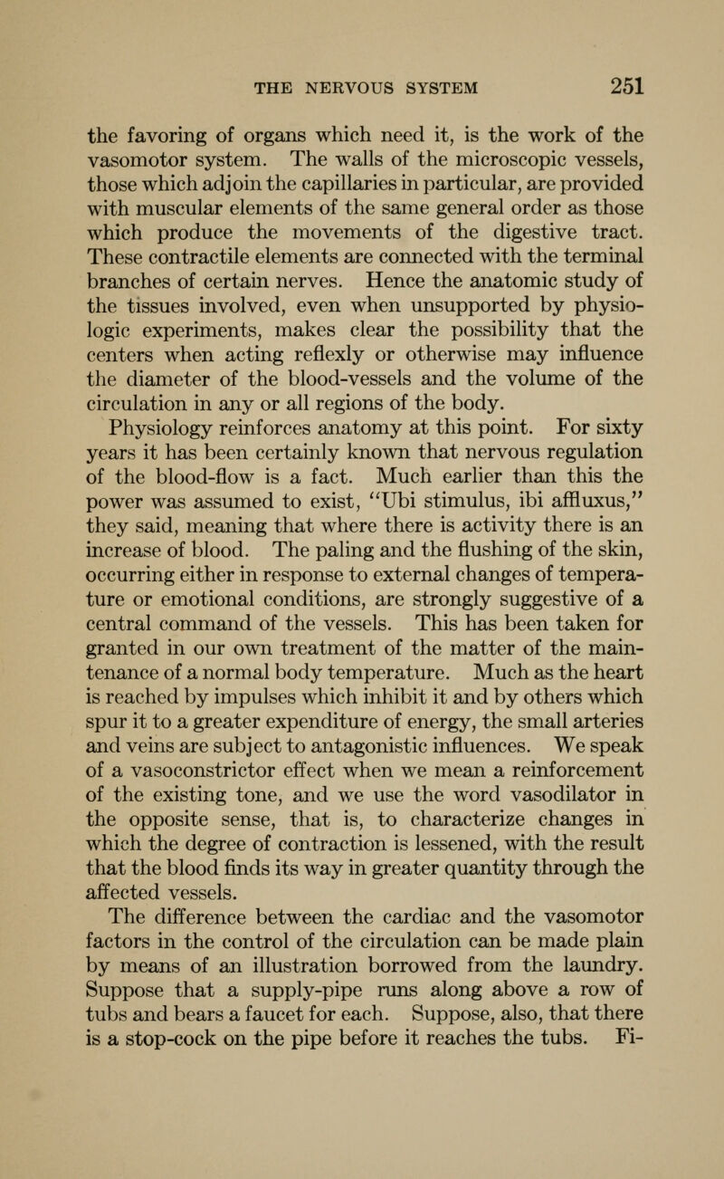 the favoring of organs which need it, is the work of the vasomotor system. The walls of the microscopic vessels, those which adjoin the capillaries in particular, are provided with muscular elements of the same general order as those which produce the movements of the digestive tract. These contractile elements are connected with the terminal branches of certain nerves. Hence the anatomic study of the tissues involved, even when unsupported by physio- logic experiments, makes clear the possibility that the centers when acting reflexly or otherwise may influence the diameter of the blood-vessels and the volume of the circulation in any or all regions of the body. Physiology reinforces anatomy at this point. For sixty years it has been certainly known that nervous regulation of the blood-flow is a fact. Much earlier than this the power was assumed to exist, Ubi stimulus, ibi affluxus, they said, meaning that where there is activity there is an increase of blood. The paling and the flushing of the skin, occurring either in response to external changes of tempera- ture or emotional conditions, are strongly suggestive of a central command of the vessels. This has been taken for granted in our own treatment of the matter of the main- tenance of a normal body temperature. Much as the heart is reached by impulses which inhibit it and by others which spur it to a greater expenditure of energy, the small arteries and veins are subject to antagonistic influences. We speak of a vasoconstrictor effect when we mean a reinforcement of the existing tone, and we use the word vasodilator in the opposite sense, that is, to characterize changes in which the degree of contraction is lessened, with the result that the blood finds its way in greater quantity through the affected vessels. The difference between the cardiac and the vasomotor factors in the control of the circulation can be made plain by means of an illustration borrowed from the laundry. Suppose that a supply-pipe runs along above a row of tubs and bears a faucet for each. Suppose, also, that there is a stop-cock on the pipe before it reaches the tubs. Fi-