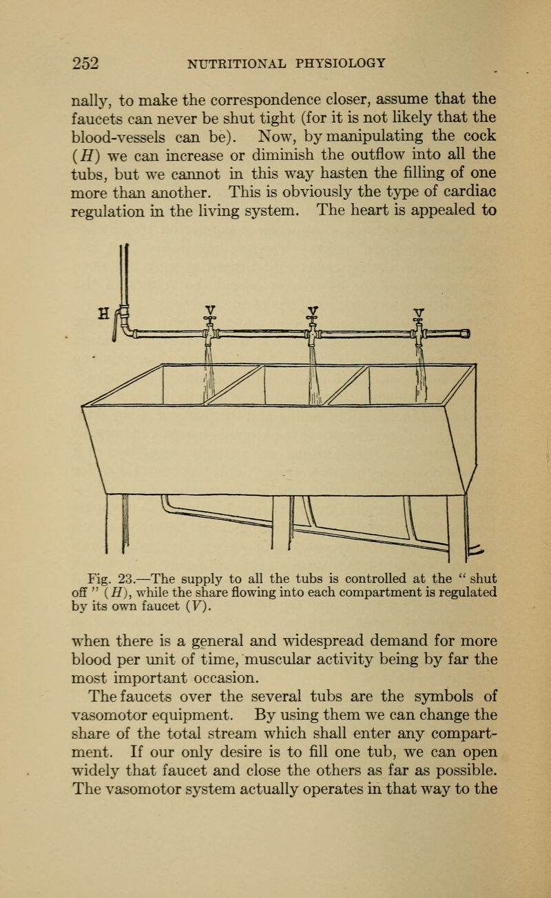 nally, to make the correspondence closer, assume that the faucets can never be shut tight (for it is not Hkely that the blood-vessels can be). Now, by manipulating the cock (H) we can increase or diminish the outflow into all the tubs, but we cannot in this way hasten the filling of one more than another. This is obviously the type of cardiac regulation in the living system. The heart is appealed to Fig. 23.—The supply to all the tubs is controlled at the  shut ofif  (H), while the share flowing into each compartment is regulated by its own faucet (F). when there is a general and widespread demand for more blood per unit of time, muscular activity being by far the most important occasion. The faucets over the several tubs are the symbols of vasomotor equipment. By using them we can change the share of the total stream which shall enter any compart- ment. If our only desire is to fill one tub, we can open widely that faucet and close the others as far as possible. The vasomotor system actually operates in that way to the