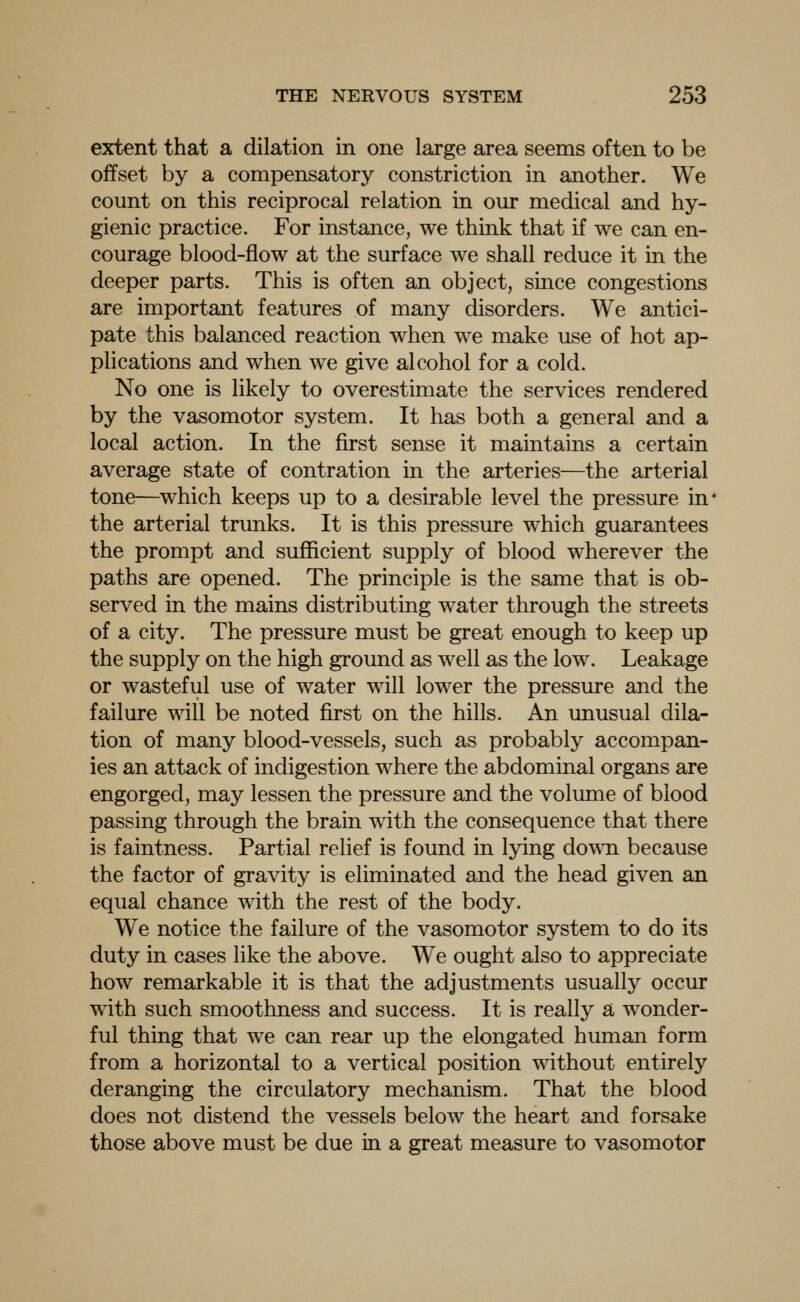 extent that a dilation in one large area seems often to be offset by a compensatory constriction in another. We count on this reciprocal relation in our medical and hy- gienic practice. For instance, we think that if we can en- courage blood-flow at the surface we shall reduce it in the deeper parts. This is often an object, since congestions are important features of many disorders. We antici- pate this balanced reaction when we make use of hot ap- plications and when we give alcohol for a cold. No one is likely to overestimate the services rendered by the vasomotor system. It has both a general and a local action. In the first sense it maintains a certain average state of contration in the arteries—the arterial tone—which keeps up to a desirable level the pressure in' the arterial trunks. It is this pressure which guarantees the prompt and sufficient supply of blood wherever the paths are opened. The principle is the same that is ob- served in the mains distributing water through the streets of a city. The pressure must be great enough to keep up the supply on the high ground as well as the low. Leakage or wasteful use of water will lower the pressure and the failure will be noted first on the hills. An unusual dila- tion of many blood-vessels, such as probably accompan- ies an attack of indigestion where the abdominal organs are engorged, may lessen the pressure and the volume of blood passing through the brain wuth the consequence that there is faintness. Partial relief is found in lying dowTi because the factor of gravity is eliminated and the head given an equal chance with the rest of the body. We notice the failure of the vasomotor system to do its duty in cases like the above. We ought also to appreciate how remarkable it is that the adjustments usually occur with such smoothness and success. It is really a wonder- ful thing that we can rear up the elongated human form from a horizontal to a vertical position without entirely deranging the circulatory mechanism. That the blood does not distend the vessels below the heart and forsake those above must be due in a great measure to vasomotor