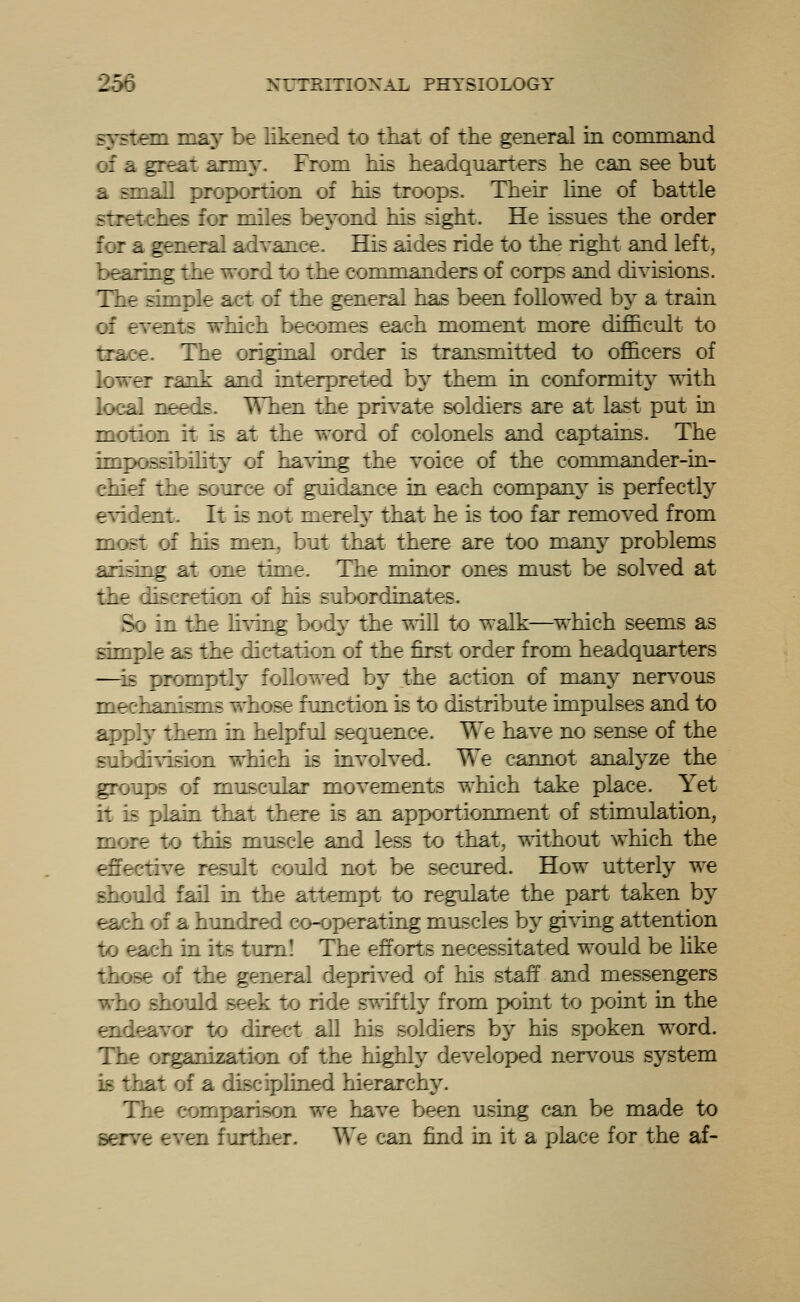 system may be likened to that of the general in command of a great army. From his headquarters he can see but a small proportion of his troops. Their line of battle stretches for miles beyond his sight. He issues the order for a general advaaee. His aides ride to the right and left, bearing the word to the commanders of corps and divisions. The simple act of the general has been followed by a train of events which becomes each moment more difficult to trace. The original order is transmitted to officers of lower rank and interpreted by them in conformitj^ with local needs. ^Tien the private soldiers are at last put m motion it is at the word of colonels and captaias. The impossibihty of ha'^ing the voice of the commaiider-in- chief the source of guidance in each companj^ is perfectly e^ddent. It is not merely that he is too far removed from most of his men, but that there are too many problems arisiag at one time. The minor ones must be solved at the discretion of his subordinates. So in the h-vdng body the wdll to walk—^which seems as simple as the dictation of the first order from headquarters —^is promptly followed by the action of many ner^^ous mechanisms whose function is to distribute impulses and to apply them in helpful sequence. We have no sense of the subch^dsion which is involved. We cannot analyze the groups of muscular movements which take place. Yet it is plain that there is an apportionment of stimulation, more to this muscle and less to that, T^dthout which the effective result could not be secured. How utterly we should fail in the attempt to regulate the part taken by each of a hundred co-operating muscles by giving attention to each in its turn! The efforts necessitated would be like those of the general deprived of his staff and messengers wiio should seek to ride swiftly from point to point in the endeavor to direct all his soldiers by his spoken word. The organization of the highly developed nervous system is that of a disciplined hierarchy. The comparison we have been using can be made to serve even further. We can find in it a place for the af-