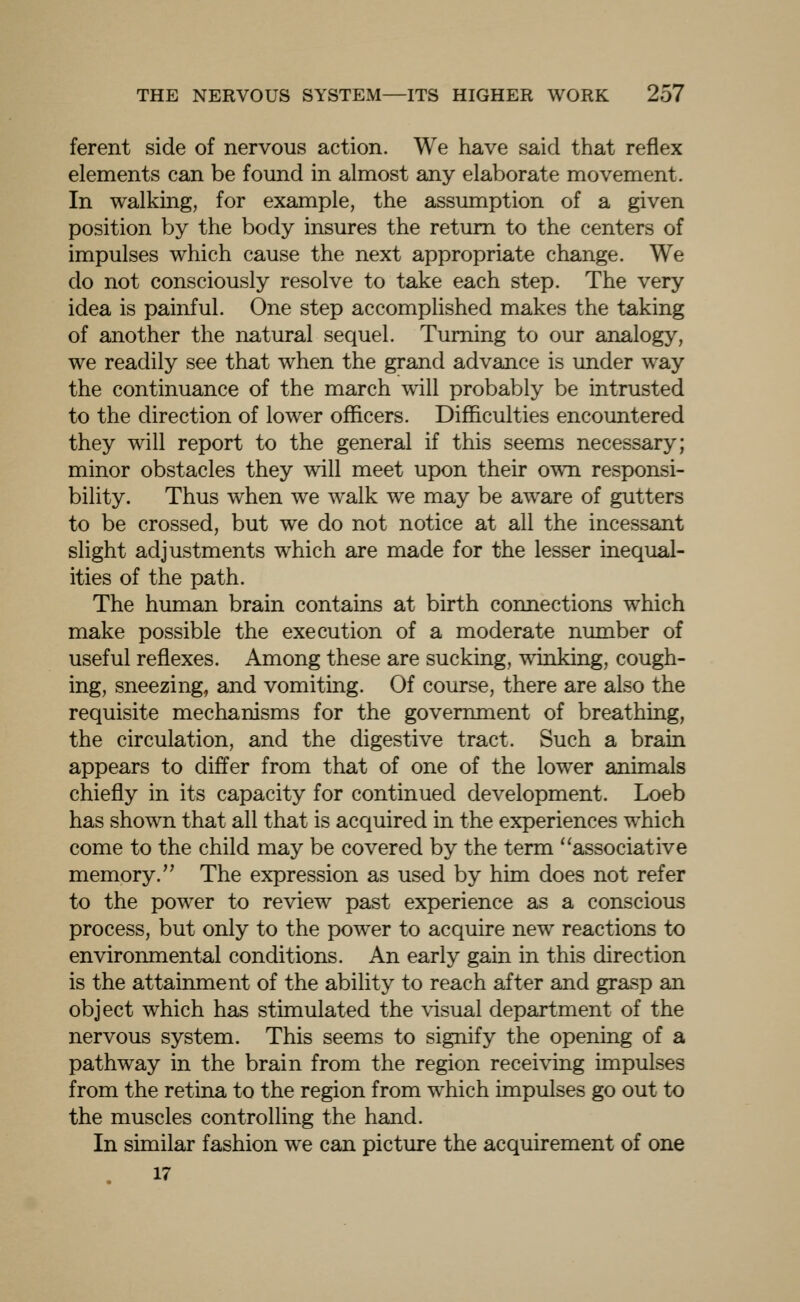 ferent side of nervous action. We have said that reflex elements can be found in almost any elaborate movement. In walking, for example, the assumption of a given position by the body insures the return to the centers of impulses which cause the next appropriate change. We do not consciously resolve to take each step. The very idea is painful. One step accomplished makes the taking of another the natural sequel. Turning to our analogy, we readily see that when the grand advance is under way the continuance of the march will probably be intrusted to the direction of lower officers. Difficulties encountered they will report to the general if this seems necessary; minor obstacles they will meet upon their own responsi- bility. Thus when we walk we may be aware of gutters to be crossed, but we do not notice at all the incessant slight adjustments which are made for the lesser inequal- ities of the path. The human brain contains at birth connections which make possible the execution of a moderate number of useful reflexes. Among these are sucking, winking, cough- ing, sneezing, and vomiting. Of course, there are also the requisite mechanisms for the government of breathing, the circulation, and the digestive tract. Such a brain appears to differ from that of one of the lower animals chiefly in its capacity for continued development. Loeb has shown that all that is acquired in the experiences which come to the child may be covered by the term associative memory. The expression as used by him does not refer to the power to review past experience as a conscious process, but only to the power to acquire new reactions to environmental conditions. An early gain in this direction is the attainment of the ability to reach after and grasp an object which has stimulated the \dsual department of the nervous system. This seems to signify the opening of a pathway in the brain from the region receiving impulses from the retina to the region from which impulses go out to the muscles controlling the hand. In similar fashion we can picture the acquirement of one 17
