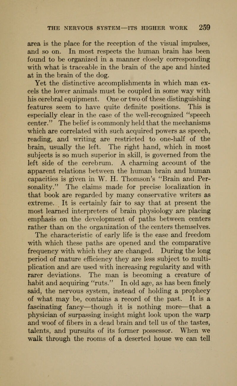 area is the place for the reception of the visual impulses, and so on. In most respects the human brain has been found to be organized in a manner closely corresponding with what is traceable in the brain of the ape and hinted at in the brain of the dog. Yet the distinctive accomplishments in which man ex- cels the lower animals must be coupled in some way with his cerebral equipment. One or two of these distinguishing features seem to have quite definite positions. This is especially clear in the case of the well-recognized ''speech center. The belief is commonly held that the mechanisms which are correlated with such acquired powers as speech, reading, and writing are restricted to one-half of the brain, usually the left. The right hand, which in most subjects is so much superior in skill, is governed from the left side of the cerebrum. A charming account of the apparent relations between the human brain and human capacities is given in W. H. Thomson's ''Brain and Per- sonality. The claims made for precise localization in that book are regarded by many conservative writers as extreme. It is certainly fair to say that at present the most learned interpreters of brain physiology are placing emphasis on the development of paths between centers rather than on the organization of the centers themselves. The characteristic of early life is the ease and freedom with which these paths are opened and the comparative frequency with which they are changed. During the long period of mature efficiency they are less subject to multi- plication and are used with increasing regularity and with rarer deviations. The man is becoming a creature of haVjit and acquiring ruts. In old age, as has been finely said, the nervous system, instead of holding a prophecy of what may be, contains a record of the past. It is a fascinating fancy—though it is nothing more—that a physician of surpassing insight might look upon the warp and woof of fibers in a dead brain and tell us of the tastes, talents, and pursuits of its former possessor. When we walk through the rooms of a deserted house we can tell