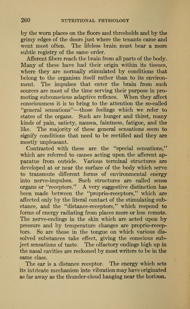 by the worn places on the floors and thresholds and by the grimy edges of the doors just where the tenants came and went most often. The lifeless brain must bear a more subtle registry of the same order. Afferent fibers reach the brain from all parts of the body. Many of these have had their origin within its tissues, where they are normally stimulated by conditions that belong to the organism itself rather than to its environ- ment. The impulses that enter the brain from such sources are most of the time serving their purpose in pro- moting subconscious adaptive reflexes. When they affect consciousness it is to bring to the attention the so-called ''general sensations—those feelings which we refer to states of the organs. Such are hunger and thirst, many kinds of pain, satiety, nausea, faintness, fatigue, and the like. The majority of these general sensations seem to signify conditions that need to be rectified and they are mostly unpleasant. Contrasted with these are the special sensations, which are referred to causes acting upon the afferent ap- paratus from outside. Various terminal structures are developed at or near the surface of the body which serve to transmute different forms of environmental energy into nerve-impulses. Such structures are called sense organs or ''receptors. A very suggestive distinction has been made between the proprio-receptors, which are affected only by the literal contact of the stimulating sub- stance, and the distance-receptors, which respond to forms of energy radiating from places more or less remote. The nerve-endings in the skin which are acted upon by pressure and by temperature changes are proprio-recep- tors. So are those in the tongue on which various dis- solved substances take effect, giving the conscious sub- ject sensations of taste. The olfactory endings high up in the nasal cavities are reckoned by most writers to be in the same class. The ear is a distance receptor. The energy which sets its intricate mechanism into vibration may have originated as far away as the thunder-cloud hanging near the horizon.