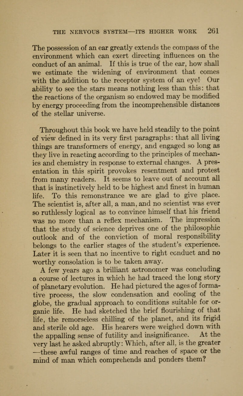 The possession of an ear greatly extends the compass of the environment which can exert directing influences on the conduct of an animal. If this is true of the ear, how shall we estimate the widening of environment that comes with the addition to the receptor system of an eye! Our ability to see the stars means nothing less than this: that the reactions of the organism so endowed may be modified by energy proceeding from the incomprehensible distances of the stellar universe. Throughout this book we have held steadily to the point of view defined in its very first paragraphs: that all living things are transformers of energy, and engaged so long as they live in reacting according to the principles of mechan- ics and chemistry in response to external changes. A pres- entation in this spirit provokes resentment and protest from many readers. It seems to leave out of account all that is instinctively held to be highest and finest in human life. To this remonstrance we are glad to give place. The scientist is, after all, a man, and no scientist was ever so ruthlessly logical as to convince himself that his friend was no more than a reflex mechanism. The impression that the study of science deprives one of the philosophic outlook and of the conviction of moral responsibility belongs to the earlier stages of the student's experience. Later it is seen that no incentive to right conduct and no worthy consolation is to be taken away. A few years ago a brilliant astronomer was concluding a course of lectures in which he had traced the long story of planetary evolution. He had pictured the ages of forma- tive process, the slow condensation and cooling of the globe, the gradual approach to conditions suitable for or- ganic life. He had sketched the brief flourishing of that life, the remorseless chilling of the planet, and its frigid and sterile old age. His hearers were weighed down with the appalling sense of futility and insignificance. At the very last he asked abruptly: Which, after all, is the greater —these awful ranges of time and reaches of space or the mind of man which comprehends and ponders them?