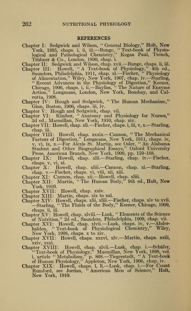 REFERENCES Chapter I: Sedgwick and Wilson,  General Biology, Holt, New York, 1895, chaps, i, ii, iii.—Bunge,  Text-book of Physio- logical and Pathological Chemistry, Kegan Paul, Trench, Triibner & Co., London, 1890, chap. i. Chapter II: Sedgwick and Wilson, chap. xvii.—Bunge, chaps, ii, iii. Chapter III: Howell, ''A Text-book of Physiology, 4th ed., Saunders, Philadelphia, 1911, chap. xl.—Fischer,  Physiology of Alimentation, Wiley, New York, 1907, chap. iv.—Starling,  Recent Advances in the Physiology of Digestion, Keener, Chicago, 1906, chaps, i, ii.—Bayliss, '' The Nature of Enzyme Action, Longmans, London, New York, Bombay, and Cal- cutta, 1908. Chapter IV: Hough and Sedgwick, The Human Mechanism, Ginn, Boston, 1906, chaps, iii, iv. Chapter V: Hough and Sedgwick, chap. vii. Chapter VI: Kimber, Anatomy and Physiology for Nurses, 3d ed., Macmillan, New York, 1910, chap. xiv. Chapter VII: Howell, chap. xli.—Fischer, chaps, i, iii, v, x.—Starling, chap. iii. Chapter VIII: Howell, chap, xxxix.—Cannon, The Mechanical Factors of Digestion, Longmans, New York, 1911, chaps, iv, V, vi, ix, X.—^For Alexis St. Martin, see Osier,  An Alabama Student and Other Biographical Essays, Oxford University Press, American Branch, New York, 1909, pp. 159-188. Chapter IX: Howell, chap. xlii.—Starling, chap. iv.—Fischer, chaps. V, vi, xi. Chapter X: Howell, chap, xliii.—Cannon, chap. xi.—Starling, chap. V.—Fischer, chaps, vi, viii, xii, xiii. Chapter XI: Cannon, chap. xii.—Howell, chap, xliii. Chapter XII: Martin,  The Human Body, 9th ed., Holt, New York, 1910. Chapter XVII: Howell, chap. xxiv. Chapter XIII: Martin, chaps, xix to xxi. Chapter XIV: Howell, chaps, xlii, xliii.—Fischer, chaps, xiv to xvii. —Starling,  The Fluids of the Body, Keener, Chicago, 1909, chaps, ii, iii. Chapter XV: Howell, chap, xlviii.—Lusk,  Elements of the Science of Nutrition, 2d ed., Saunders, Philadelphia, 1909, chap. vii. Chapter XVI: Howell, chap, xlvii.—Lusk, chaps, iv, v.—Abder- halden,  Text-book of Physiological Chemistry, Wiley, New York, 1908, chaps, x to xiv. Chapter XVII: Howell, chaps, xxxvi, xiv.—Martin, chaps, xxiii, xxiv, xxxi. Chapter XVIII: Howell, chap, xlvii.—Lusk, chap. i.—Schafer,  Text-book of Physiology, Macmillan, New York, 1898, vol. i, article  Metabolism, p. 868.—Tiegerstedt,  A Text-book of Human Physiology, Appleton, New York, 1906, chap. iv. Chapter XIX: Howell, chaps. 1, U.—Lusk, chap. i.—For Count Rumford, see Jordan,  American Men of Science, Holt, New York, 1910.