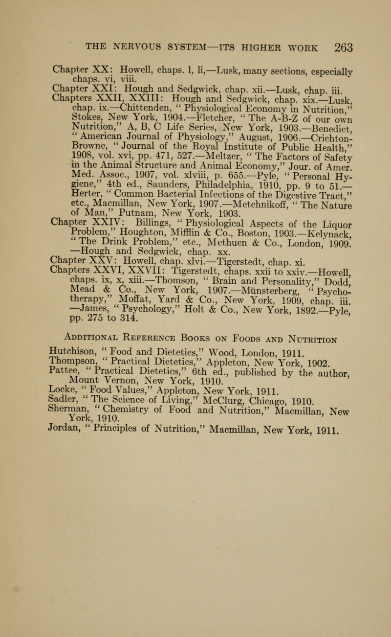 Chapter XX: Howell, chaps. 1, li,—Lusk, many sections, especially chaps, vi, viii. Chapter XXI: Hough and Sedgwdck, chap. xii.—Lusk, chap. iii. Chapters XXII, XXIII: Hough and Sedgwick, chap. xix.—Lusk, chap. ix.—Chittenden,  Physiological Economy in Nutrition '' Stokes, New York, 1904.—Fletcher, '' The A-B-Z of our own Nutrition, A, B, C Life Series, New York, 1903.—Benedict  American Journal of Physiology, August, 1906.—Crichton- Browne, '' Journal of the Royal Institute of Public Health  1908, vol. xvi, pp. 471, 527.—Meltzer,  The Factors of Safety in the Animal Structure and Animal Economy, Jour, of Amer Med. Assoc, 1907, vol. xlviii, p. 655.—Pyle,  Personal Hy- giene, 4th ed., Saunders, Philadelphia, 1910, pp. 9 to 51.— Herter,  Common Bacterial Infections of the Digestive Tract, etc., Macmillan, New York, 1907.—Metchnikoff,  The Nature of Man, Putnam, New York, 1903. Chapter XXIV: Billings, Physiological Aspects of the Liquor Problem, Houghton, Mifflin & Co., Boston, 1903.—Kelynack  The Drmk Problem, etc., Methuen & Co., London, 1909. —Hough and Sedgwick, chap. xx. Chapter XXV: Howell, chap. xlvi.—Tigerstedt, chap. xi. Chapters XXVI, XXVII: Tigerstedt, chaps, xxii to xxiv.—Howell, chaps, ix, X, xiii.—Thomson,  Bram and Personality, Dodd, Mead & Co., New York, 1907.—Munsterberg, Psycho- therapy, Moffat, Yard & Co., New York, 1909, chap. iii. —James,  Psychology, Holt & Co., New York, 1892.—Pyle, pp. 275 to 314. ^ ' Additional Reference Books on Foods and Nutrition Hutchison,  Food and Dietetics, Wood, London, 1911. Thompson,  Practical Dietetics, Appleton, New York, 1902 Pattee,  Practical Dietetics, 6th ed., published by the author Mount Vernon, New York, 1910. Locke,  Food Values, Appleton, New York, 1911. Sadler,  The Science of Living, McClurg, Chicago, 1910. Sherman,  Chemistry of Food and Nutrition, Macmillan, New York, 1910. Jordan,  Principles of Nutrition, Macmillan, New York, 1911.