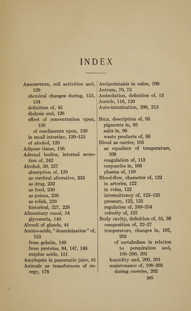 INDEX Absorption, cell activities and, 129 chemical changes during, 133, 134 definition of, 45 dialysis and, 128 effect of concentration upon, 130 of condiments upon, 130 in small intestine, 130-133 of alcohol, 129 Adipose tissue, 136 Adrenal bodies, internal secre- tion of, 242 Alcohol, 30, 227 absorption of, 129 as cerebral alterative, 233 as drug, 232 as food, 230 as poison, 236 as relish, 229 historical, 227, 228 Alimentary canal, 54 glycosuria, 140 AlveoU of glands, 44 Amino-acids,  deaminization  of, 153 from gelatin, 149 from proteins, 94, 147, 148 surplus acids, 151 Amylopsin in pancreatic juice, 91 Animals as transformers of en- ergy, 176 Antiperistalsis in colon, 100 Antrum, 70, 73 Assimilation, definition of, 13 Auricle, 116, 120 Auto-intoxication, 206, 213 Bile, description of, 95 pigments in, 95 salts in, 96 waste products of, 95 Blood as carrier, 105 as equalizer of temperature, 106 coagulation of, 113 corpuscles in, 108 plasma of, 110 Blood-flow, character of, 122 in arteries, 122 in veins, 122 intermittency of, 123-125 pressure, 122, 123 regulation of, 249-254 velocity of, 125 Body cavity, definition of, 55, 56 composition of, 22-27 temperature, changes in, 197, 203 of metabolism in relation to perspiration and, 198-200, 201 humidity and, 200, 201 maintenance of, 196-203 during exercise, 202