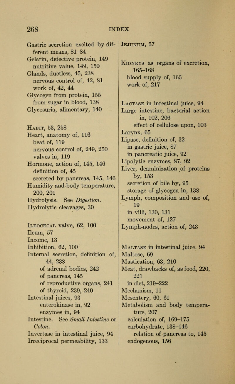 Gastric secretion excited by dif- ferent means, 81-84 Gelatin, defective protein, 149 nutritive value, 149, 150 Glands, ductless, 45, 238 nervous control of, 42, 81 work of, 42, 44 Glycogen from protein, 155 from sugar in blood, 138 Glycosuria, alimentary, 140 Habit, 53, 258 Heart, anatomy of, 116 beat of, 119 nervous control of, 249, 250 valves in, 119 Hormone, action of, 145, 146 definition of, 45 secreted by pancreas, 145, 146 Humidity and body temperature, 200, 201 Hydrolysis. See Digestion. Hydrolytic cleavages, 30 Ileocecal valve, 62, 100 Ileum, 57 Income, 13 Inhibition, 62, 100 Internal secretion, definition of, 44, 238 of adrenal bodies, 242 of pancreas, 145 of reproductive organs, 241 of thyroid, 239, 240 Intestinal juices, 93 enterokinase in, 92 enzymes in, 94 Intestine. See Small Intestine or Colon. Invertase in intestinal juice, 94 Irreciprocal permeability, 133 Jejunum, 57 Kidneys as organs of excretion, 165-168 blood supply of, 165 work of, 217 Lactase in intestinal juice, 94 Large intestine, bacterial action in, 102, 206 effect of cellulose upon, 103 Larynx, 65 Lipase, definition of, 32 in gastric juice, 87 in pancreatic juice, 92 Lipolytic enzymes, 87, 92 Liver, deaminization of proteins by, 153 secretion of bile by, 95 storage of glycogen in, 138 Lymph, composition and use of, 19 in vilh, 130, 131 movement of, 127 Lymph-nodes, action of, 243 Maltase in intestinal juice, 94 Maltose, 69 Mastication, 63, 210 Meat, drawbacks of, as food, 220, 221 in diet, 219-222 Mechanism, 11 Mesentery, 60, 61 Metabolism and body tempera- ture, 207 calculation of, 169-175 carbohydrate, 138-146 relation of pancreas to, 145 endogenous, 156