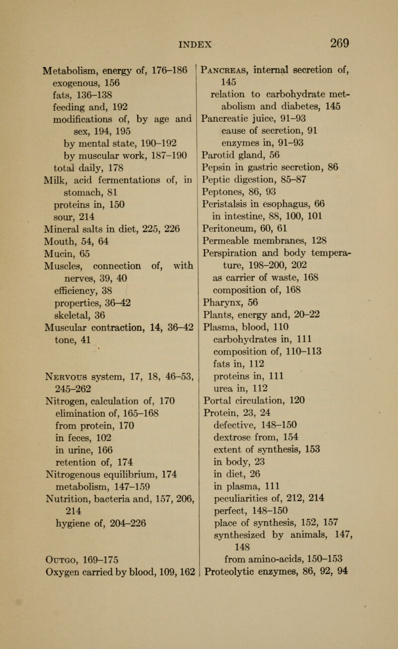 Metabolism, energy of, 176-186 exogenous, 156 fats, 136-138 feeding and, 192 modifications of, by age and sex, 194, 195 by mental state, 190-192 by muscular work, 187-190 total daily, 178 Milk, acid fermentations of, in stomach, 81 proteins in, 150 sour, 214 Mineral salts in diet, 225, 226 Mouth, 54, 64 Mucin, 65 Muscles, connection of, with nerves, 39, 40 efficiency, 38 properties, 36-42 skeletal, 36 Muscular contraction, 14, 36-42 tone, 41 Nervous system, 17, 18, 46-53, 245-262 Nitrogen, calculation of, 170 elimination of, 165-168 from protein, 170 in feces, 102 in urine, 166 retention of, 174 Nitrogenous equilibrium, 174 metabolism, 147-159 Nutrition, bacteria and, 157, 206, 214 hygiene of, 204-226 Outgo, 169-175 Oxygen carried by blood, 109,162 Pancreas, internal secretion of, 145 relation to carbohydrate met- abolism and diabetes, 145 Pancreatic juice, 91-93 cause of secretion, 91 enzymes in, 91-93 Parotid gland, 56 Pepsin in gastric secretion, 86 Peptic digestion, 85-87 Peptones, 86, 93 Peristalsis in esophagus, 66 in intestine, 88, 100, 101 Peritoneum, 60, 61 Permeable membranes, 128 Perspiration and body tempera- ture, 198-200, 202 as carrier of waste, 168 composition of, 168 Pharynx, 56 Plants, energy and, 20-22 Plasma, blood, 110 carbohydrates in. 111 composition of, 110-113 fats in, 112 proteins in, 111 urea in, 112 Portal circulation, 120 Protein, 23, 24 defective, 148-150 dextrose from, 154 extent of synthesis, 153 in body, 23 in diet, 26 in plasma. 111 peculiarities of, 212, 214 perfect, 148-150 place of synthesis, 152, 157 synthesized by animals, 147, 148 from amino-acids, 150-153 Proteolytic enzymes, 86, 92, 94