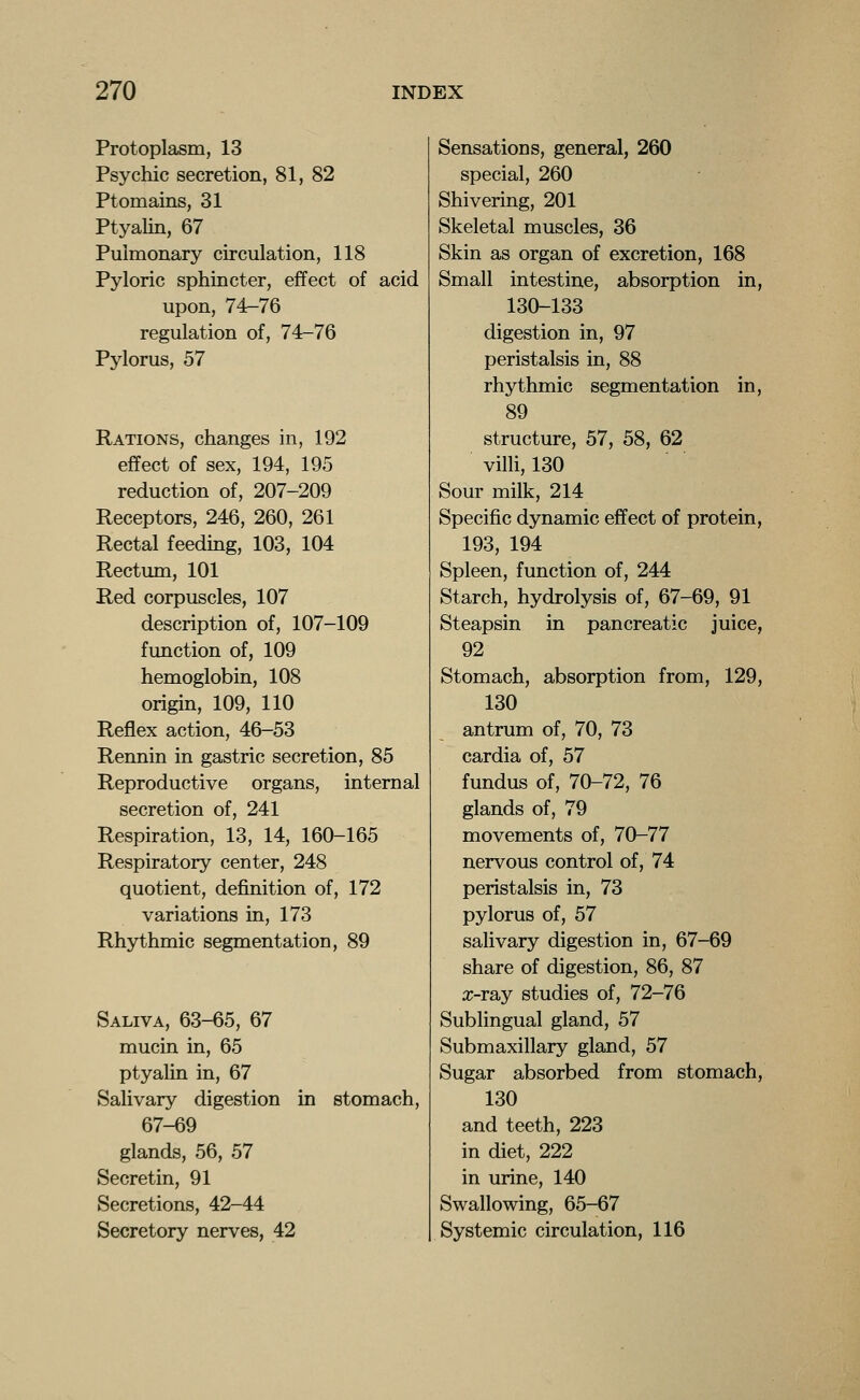 Protoplasm, 13 Psychic secretion, 81, 82 Ptomains, 31 Ptyalin, 67 Pulmonary circulation, 118 Pyloric sphincter, effect of acid upon, 74-76 regulation of, 74-76 Pylorus, 57 Rations, changes in, 192 effect of sex, 194, 195 reduction of, 207-209 Receptors, 246, 260, 261 Rectal feedmg, 103, 104 Rectum, 101 Red corpuscles, 107 description of, 107-109 function of, 109 hemoglobin, 108 origin, 109, 110 Reflex action, 46-53 Rennin in gastric secretion, 85 Reproductive organs, internal secretion of, 241 Respiration, 13, 14, 160-165 Respiratory center, 248 quotient, definition of, 172 variations in, 173 Rhythmic segmentation, 89 Saliva, 63-65, 67 mucin in, 65 ptyalin in, 67 Salivary digestion in stomach, 67-69 glands, 56, 57 Secretin, 91 Secretions, 42-44 Secretory nerves, 42 Sensations, general, 260 special, 260 Shivering, 201 Skeletal muscles, 36 Skin as organ of excretion, 168 Small intestine, absorption in, 130-133 digestion in, 97 peristalsis in, 88 rhythmic segmentation in, 89 structure, 57, 58, 62 villi, 130 Sour milk, 214 Specific dynamic effect of protein, 193, 194 Spleen, function of, 244 Starch, hydrolysis of, 67-69, 91 Steapsin in pancreatic juice, 92 Stomach, absorption from, 129, 130 antrum of, 70, 73 cardia of, 57 fundus of, 70-72, 76 glands of, 79 movements of, 70-77 nervous control of, 74 peristalsis in, 73 pylorus of, 57 salivary digestion in, 67-69 share of digestion, 86, 87 x-ray studies of, 72-76 Sublingual gland, 57 Submaxillary gland, 57 Sugar absorbed from stomach, 130 and teeth, 223 in diet, 222 in urine, 140 Swallowing, 65-67 Systemic circulation, 116