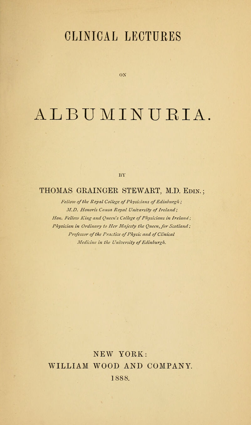 ON ALBUMINURIA. THOMAS GRAINGER STEWART, M.D. Edin. Fellmu of the Royal College of Physicians of Edinburgh ; M.D. Honoris Causa Royal University of Ireland; Hon. Fellow King and Queen's College of Physicians in Ireland; Physician in Ordinary to Her Majesty the Queen, for Scotland; Professor of the Practice of Physic and of Clinical Medicine in the University of Edinburgh. NEW YORK: WILLIAM WOOD AND COMPANY. 1888.