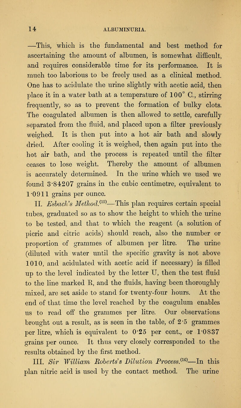 —This, which is the fundamental and best method for ascertaining the amount of albumen, is somewhat difficult, and requires considerable time for its performance. It is much too laborious to be freely used as a clinical method. One has to acidulate the urine slightly with acetic acid, then place it in a water bath at a temperature of 100° C, stirring frequently, so as to prevent the formation of bulky clots. The coagulated albumen is then allowed to settle, carefully separated from the fluid, and placed upon a filter previously weighed. It is then put into a hot air bath and slowly dried. After cooling it is weighed, then again put into the hot air bath, and the process is repeated until the filter ceases to lose weight. Thereby the amount of albumen is accurately determined. In the urine which we used we found 384207 grains in the cubic centimetre, equivalent to 1-0911 grains per ounce. II. EsbacliS Method.^—This plan requires certain special tubes, graduated so as to show the height to which the urine to be tested, and that to which the reagent (a solution of picric and citric acids) should reach, also the number or proportion of grammes of albumen per litre. The urine (diluted with water until the specific gravity is not above 1010, and acidulated with acetic acid if necessary) is filled up to the level indicated by the letter U, then the test fluid to the line marked R, and the fluids, having been thoroughly mixed, are set aside to stand for twenty-four hours. At the end of that time the level reached by the coagulum enables us to read off the grammes per litre. Our observations brought out a result, as is seen in the table, of 2*5 grammes per litre, which is equivalent to 0-25 per cent., or 1-0837 grains per ounce. It thus very closely corresponded to the results obtained by the first method. III. Sir William Roberts's Dilution ProcessS1S)—In this plan nitric acid is used by the contact method. The urine