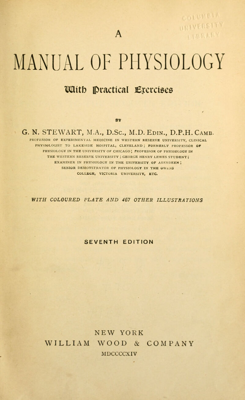 MANUAL OF PHYSIOLOGY IMitb ipractical £ycrci6e0 BY G. N. STEWART, M.A., D.Sc, M.D.Edin., D.P.H.Camb. PROFKSSOR OP EXPERIMENTAL MEDICINE IN WESTERN RESERVE UNIVERSITY, CLINICAL PHYSIOLOGIST TO LAKESIDE HOSPITAL, CLEVELAND; FORMERLY PROFESSOR OF PHYSIOLOGY IN THE UNIVERSITY OF CHICAGO; PROFESSOR OF PHYSIOLOGY IN THE WESTERN RESERVE UNIVERSITY ; GEORGE HENRY LEWES STUDENT; EXAMINER IN PHYSIOLOGY IN THE UNIVERSITY OF AnF.RDEEN ; SENIOR DEMONSTRATOR OF PHYSIOLOGY IN THE OWliNS COLLEGE, VICTORIA UNIVERSITY, ETC WITH COLOURED PLATE AND 467 OTHER ILLUSTRATIONS SEVENTH EDITION NEW YORK WILLIAM WOOD 6c COMPANY MDCCCCXIV